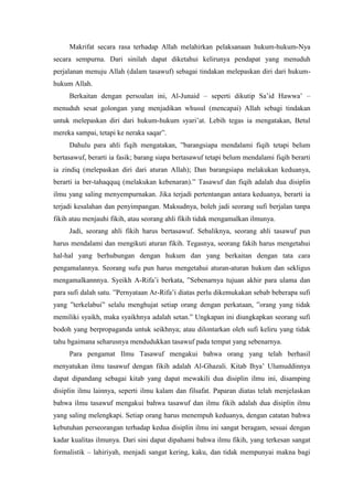 Makrifat secara rasa terhadap Allah melahirkan pelaksanaan hukum-hukum-Nya
secara sempurna. Dari sinilah dapat diketahui kelirunya pendapat yang menuduh
perjalanan menuju Allah (dalam tasawuf) sebagai tindakan melepaskan diri dari hukumhukum Allah.
Berkaitan dengan persoalan ini, Al-Junaid – seperti dikutip Sa’id Hawwa’ –
menuduh sesat golongan yang menjadikan whusul (mencapai) Allah sebagi tindakan
untuk melepaskan diri dari hukum-hukum syari’at. Lebih tegas ia mengatakan, Betul
mereka sampai, tetapi ke neraka saqar”.
Dahulu para ahli fiqih mengatakan, ”barangsiapa mendalami fiqih tetapi belum
bertasawuf, berarti ia fasik; barang siapa bertasawuf tetapi belum mendalami fiqih berarti
ia zindiq (melepaskan diri dari aturan Allah); Dan barangsiapa melakukan keduanya,
berarti ia ber-tahaqquq (melakukan kebenaran).” Tasawuf dan fiqih adalah dua disiplin
ilmu yang saling menyempurnakan. Jika terjadi pertentangan antara keduanya, berarti ia
terjadi kesalahan dan penyimpangan. Maksudnya, boleh jadi seorang sufi berjalan tanpa
fikih atau menjauhi fikih, atau seorang ahli fikih tidak mengamalkan ilmunya.
Jadi, seorang ahli fikih harus bertasawuf. Sebaliknya, seorang ahli tasawuf pun
harus mendalami dan mengikuti aturan fikih. Tegasnya, seorang fakih harus mengetahui
hal-hal yang berhubungan dengan hukum dan yang berkaitan dengan tata cara
pengamalannya. Seorang sufu pun harus mengetahui aturan-aturan hukum dan sekligus
mengamalkannnya. Syeikh A-Rifa’i berkata, ”Sebenarnya tujuan akhir para ulama dan
para sufi dalah satu. ”Pernyataan Ar-Rifa’i diatas perlu dikemukakan sebab beberapa sufi
yang ”terkelabui” selalu menghujat setiap orang dengan perkataan, ”orang yang tidak
memiliki syaikh, maka syaikhnya adalah setan.” Ungkapan ini diungkapkan seorang sufi
bodoh yang berpropaganda untuk seikhnya; atau dilontarkan oleh sufi keliru yang tidak
tahu bgaimana seharusnya mendudukkan tasawuf pada tempat yang sebenarnya.
Para pengamat Ilmu Tasawuf mengakui bahwa orang yang telah berhasil
menyatukan ilmu tasawuf dengan fikih adalah Al-Ghazali. Kitab Ihya’ Ulumuddinnya
dapat dipandang sebagai kitab yang dapat mewakili dua disiplin ilmu ini, disamping
disiplin ilmu lainnya, seperti ilmu kalam dan filsafat. Paparan diatas telah menjelaskan
bahwa ilmu tasawuf mengakui bahwa tasawuf dan ilmu fikih adalah dua disiplin ilmu
yang saling melengkapi. Setiap orang harus menempuh keduanya, dengan catatan bahwa
kebutuhan perseorangan terhadap kedua disiplin ilmu ini sangat beragam, sesuai dengan
kadar kualitas ilmunya. Dari sini dapat dipahami bahwa ilmu fikih, yang terkesan sangat
formalistik – lahiriyah, menjadi sangat kering, kaku, dan tidak mempunyai makna bagi

 