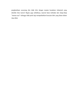 penghambaan seseorang jika tidak diisi dengan muatan kesadaran rohaniyah yang
dimiliki ilmu tsawuf. Begitu juga sebaliknya, tasawuf akan terhindar dari sikap-sikap
”merasa suci” sehingga tidak perlu lagi memperhatikan kesucian lahir yang diatur dalam
ilmu fikih.

 