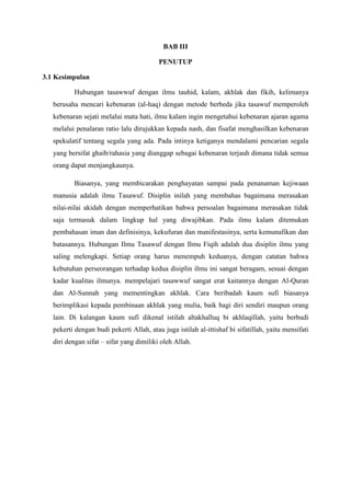 BAB III
PENUTUP
3.1 Kesimpulan
Hubungan tasawwuf dengan ilmu tauhid, kalam, akhlak dan fikih, kelimanya
berusaha mencari kebenaran (al-haq) dengan metode berbeda jika tasawuf memperoleh
kebenaran sejati melalui mata hati, ilmu kalam ingin mengetahui kebenaran ajaran agama
melalui penalaran ratio lalu dirujukkan kepada nash, dan fisafat menghasilkan kebenaran
spekulatif tentang segala yang ada. Pada intinya ketiganya mendalami pencarian segala
yang bersifat ghaib/rahasia yang dianggap sebagai kebenaran terjauh dimana tidak semua
orang dapat menjangkaunya.
Biasanya, yang membicarakan penghayatan sampai pada penanaman kejiwaan
manusia adalah ilmu Tasawuf. Disiplin inilah yang membahas bagaimana merasakan
nilai-nilai akidah dengan memperhatikan bahwa persoalan bagaimana merasakan tidak
saja termasuk dalam lingkup hal yang diwajibkan. Pada ilmu kalam ditemukan
pembahasan iman dan definisinya, kekufuran dan manifestasinya, serta kemunafikan dan
batasannya. Hubungan Ilmu Tasawuf dengan Ilmu Fiqih adalah dua disiplin ilmu yang
saling melengkapi. Setiap orang harus menempuh keduanya, dengan catatan bahwa
kebutuhan perseorangan terhadap kedua disiplin ilmu ini sangat beragam, sesuai dengan
kadar kualitas ilmunya. mempelajari tasawwuf sangat erat kaitannya dengan Al-Quran
dan Al-Sunnah yang mementingkan akhlak. Cara beribadah kaum sufi biasanya
berimplikasi kepada pembinaan akhlak yang mulia, baik bagi diri sendiri maupun orang
lain. Di kalangan kaum sufi dikenal istilah altakhalluq bi akhlaqillah, yaitu berbudi
pekerti dengan budi pekerti Allah, atau juga istilah al-ittishaf bi sifatillah, yaitu mensifati
diri dengan sifat – sifat yang dimiliki oleh Allah.

 