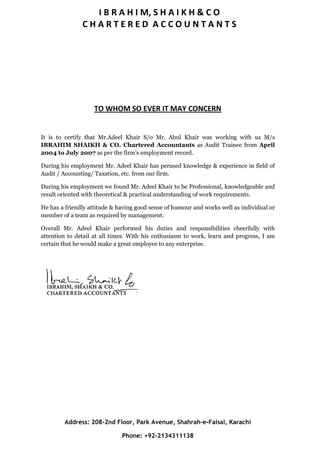 I B R A H I M, S H A I K H & C O
C H A R T E R E D A C C O U N T A N T S
TO WHOM SO EVER IT MAY CONCERN
It is to certify that Mr.Adeel Khair S/o Mr. Abul Khair was working with us M/s
IBRAHIM SHAIKH & CO. Chartered Accountants as Audit Trainee from April
2004 to July 2007 as per the firm’s employment record.
During his employment Mr. Adeel Khair has perused knowledge & experience in field of
Audit / Accounting/ Taxation, etc. from our firm.
During his employment we found Mr. Adeel Khair to be Professional, knowledgeable and
result oriented with theoretical & practical understanding of work requirements.
He has a friendly attitude & having good sense of humour and works well as individual or
member of a team as required by management.
Overall Mr. Adeel Khair performed his duties and responsibilities cheerfully with
attention to detail at all times. With his enthusiasm to work, learn and progress, I am
certain that he would make a great employee to any enterprise.
Address: 208-2nd Floor, Park Avenue, Shahrah-e-Faisal, Karachi
Phone: +92-2134311138
 