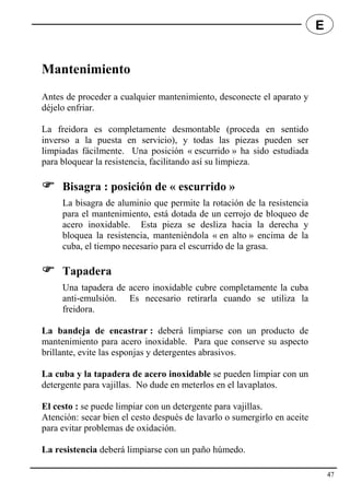 Mantenimiento
Antes de proceder a cualquier mantenimiento, desconecte el aparato y
déjelo enfriar.
La freidora es completamente desmontable (proceda en sentido
inverso a la puesta en servicio), y todas las piezas pueden ser
limpiadas fácilmente. Una posición « escurrido » ha sido estudiada
para bloquear la resistencia, facilitando así su limpieza.
 Bisagra : posición de « escurrido »
La bisagra de aluminio que permite la rotación de la resistencia
para el mantenimiento, está dotada de un cerrojo de bloqueo de
acero inoxidable. Esta pieza se desliza hacia la derecha y
bloquea la resistencia, manteniéndola « en alto » encima de la
cuba, el tiempo necesario para el escurrido de la grasa.
 Tapadera
Una tapadera de acero inoxidable cubre completamente la cuba
anti-emulsión. Es necesario retirarla cuando se utiliza la
freidora.
La bandeja de encastrar : deberá limpiarse con un producto de
mantenimiento para acero inoxidable. Para que conserve su aspecto
brillante, evite las esponjas y detergentes abrasivos.
La cuba y la tapadera de acero inoxidable se pueden limpiar con un
detergente para vajillas. No dude en meterlos en el lavaplatos.
El cesto : se puede limpiar con un detergente para vajillas.
Atención: secar bien el cesto después de lavarlo o sumergirlo en aceite
para evitar problemas de oxidación.
La resistencia deberá limpiarse con un paño húmedo.
47
E
 