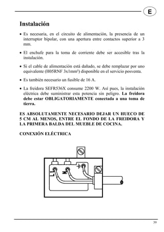 Instalación
 Es necesaria, en el circuito de alimentación, la presencia de un
interruptor bipolar, con una apertura entre contactos superior a 3
mm.
 El enchufe para la toma de corriente debe ser accesible tras la
instalación.
 Si el cable de alimentación está dañado, se debe remplazar por uno
equivalente (H05RNF 3x1mm²) disponible en el servicio posventa.
 Es también necesario un fusible de 16 A.
 La freidora SEFR536X consume 2200 W. Así pues, la instalación
eléctrica debe suministrar esta potencia sin peligro. La freidora
debe estar OBLIGATORIAMENTE conectada a una toma de
tierra.
ES ABSOLUTAMENTE NECESARIO DEJAR UN HUECO DE
5 CM AL MENOS, ENTRE EL FONDO DE LA FREIDORA Y
LA PRIMERA BALDA DEL MUEBLE DE COCINA.
CONEXIÓN ELÉCTRICA
39
E
 
