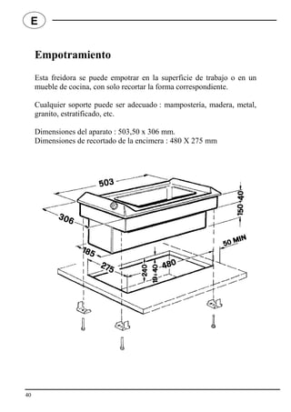 Empotramiento
Esta freidora se puede empotrar en la superficie de trabajo o en un
mueble de cocina, con solo recortar la forma correspondiente.
Cualquier soporte puede ser adecuado : mampostería, madera, metal,
granito, estratificado, etc.
Dimensiones del aparato : 503,50 x 306 mm.
Dimensiones de recortado de la encimera : 480 X 275 mm
40
E
 