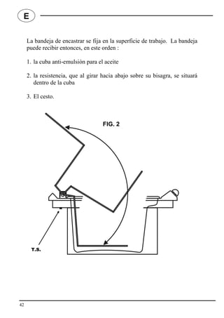 La bandeja de encastrar se fija en la superficie de trabajo. La bandeja
puede recibir entonces, en este orden :
1. la cuba anti-emulsión para el aceite
2. la resistencia, que al girar hacia abajo sobre su bisagra, se situará
dentro de la cuba
3. El cesto.
42
E
FIG. 2
T.S.
 