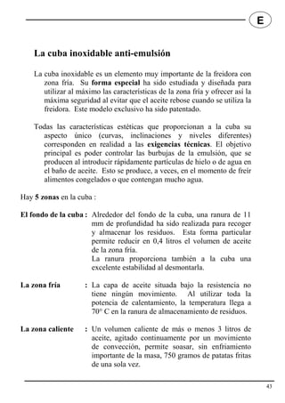 La cuba inoxidable anti-emulsión
La cuba inoxidable es un elemento muy importante de la freidora con
zona fría. Su forma especial ha sido estudiada y diseñada para
utilizar al máximo las características de la zona fría y ofrecer así la
máxima seguridad al evitar que el aceite rebose cuando se utiliza la
freidora. Este modelo exclusivo ha sido patentado.
Todas las características estéticas que proporcionan a la cuba su
aspecto único (curvas, inclinaciones y niveles diferentes)
corresponden en realidad a las exigencias técnicas. El objetivo
principal es poder controlar las burbujas de la emulsión, que se
producen al introducir rápidamente partículas de hielo o de agua en
el baño de aceite. Esto se produce, a veces, en el momento de freír
alimentos congelados o que contengan mucho agua.
Hay 5 zonas en la cuba :
El fondo de la cuba : Alrededor del fondo de la cuba, una ranura de 11
mm de profundidad ha sido realizada para recoger
y almacenar los residuos. Esta forma particular
permite reducir en 0,4 litros el volumen de aceite
de la zona fría.
La ranura proporciona también a la cuba una
excelente estabilidad al desmontarla.
La zona fría : La capa de aceite situada bajo la resistencia no
tiene ningún movimiento. Al utilizar toda la
potencia de calentamiento, la temperatura llega a
70° C en la ranura de almacenamiento de residuos.
La zona caliente : Un volumen caliente de más o menos 3 litros de
aceite, agitado continuamente por un movimiento
de convección, permite soasar, sin enfriamiento
importante de la masa, 750 gramos de patatas fritas
de una sola vez.
43
E
 