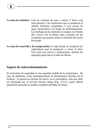 La zona de emulsión: Con un volumen de más o menos 5 litros, esta
zona permite a las emulsiones que se producen al
utilizar alimentos congelados, o con exceso de
agua, desarrollarse sin riesgo de desbordamiento.
Las burbujas de la emulsión se rompen en el borde
del « nivel » de la última zona, evitando así los
accidentes que puede causar la emulsión del aceite
hirviendo.
La zona de escurrido y de recuperación: Es aquí donde se recuperan las
salpicaduras que se producen, a veces, al freír.
Esta zona con curvas e inclinaciones, arrastra las
pequeñas gotas hacia el baño de fritura.
Seguro de sobrecalentamiento
El termostato de seguridad es una segunda medida de la temperatura. En
caso de problema, corta automáticamente la alimentación eléctrica de la
freidora. La puesta en marcha de nuevo, no es automática, sino que debe
ser efectuada por el servicio técnico Smeg (Fig. 2/T.S.), quien deberá
igualmente proceder al cambio completo del baño de fritura.
44
E
 