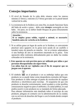 Consejos importantes
1. El nivel de llenado de la cuba debe situarse entre las marcas
mínimo (3 litros) y máximo (3,5 litros) gravadas en la pared lateral
vertical de la cuba.
2. La resistencia de la freidora con zona fría, no puede funcionar fuera
del baño de aceite o grasa ; debe estar siempre sumergida en éste
baño. Así pues, no se deben fundir bloques de grasa directamente
sobre la resistencia.
3. Si se utiliza grasa en lugar de aceite en la freidora, es conveniente
practicar unos agujeros en la grasa (con ayuda de un cuchillo o
tenedor) antes de ponerla en marcha. Así se evitaran salpicaduras
si una burbuja de aire se encontrara encerrada en la grasa. Esta
operación debe realizarse delicadamente paro no dañar las sondas
colocadas en la resistencia.
4. Este aparato no está previsto para ser utilizado por niños o por
personas discapacitadas sin supervision.
Los niños han de ser vigilados con el fin de asegurar que no
juegan con el aparato.
5. El símbolo en el producto o en su embalaje indica que este
producto no se puede tratar como desperdicios normales del hogar.
Este producto se debe entregar al punto de recolección de equipos
eléctricos y electrónicos para reciclaje. Al asegurarse de que este
producto se deseche correctamente, usted ayudará a evitar posibles
consecuencias negativas para el ambiente y la salud pública, lo cual
podría ocurrir si este producto no se manipula de forma adecuada.
Para obtener información más detallada sobre el reciclaje de este
producto, póngase en contacto con la administración de su ciudad,
con su servicio de desechos del hogar o con la tienda donde compró
el producto.
Atención :
Si se emplea grasa solida, vegetal o animal, es necesario
fundirla antes de verterla en la freidora.
45
E
 