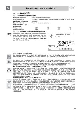 Instrucciones para el instalador
89
10. INSTALACIÓN
10.1 Informaciones técnicas
Modelo de encimera Véase placa de datos técnicos
Enlaces eléctricos 220-240V~ 50/60Hz / 380-415V 2N∼ 50/60Hz / 380-415V 3N∼ 50/60Hz
CLASE DE ENCIMERA Eléctricos
Potencia máxima Véase placa de datos técnicos
DIMENSIONES DE LA
ENCIMERA
Anchura (mm) 290 595 720 900
Profundidad (mm) 510 510 510 510
10.2 La ficha de características técnicas
Comprobar que el voltaje y el dimensionamiento de la
línea de alimentación estén conformes con las
características indicadas en la placa situada debajo
del cárter del equipo. Esta placa nunca debe ser
extraida de su posición.
Número
de
matrícula
Modelo
10.3 Conexión eléctrica
ES OBLIGATORIO EFECTUAR LA CONEXIÓN A TIERRA SEGÚN LAS MODALIDADES
REFERIDAS EN LAS NORMATIVAS DE SEGURIDAD DE LA INSTALACIÓN ELÉCTRICA.
EN CASO DE REALIZARSE LA CONEXION A LA RED ELECTRICA A TRAVES DEL
TOMACORRIENTE Y DEL ENCHUFE, AMBOS DEBERAN SER DEL MISMO TIPO Y SERAN
CONECTADOS AL CABLE DE ALIMENTACION DE ACUERDO A LAS NORMAS VIGENTES.
LA TOMA DEL APARATO EMPOTRADO DEBE QUEDAR EN POSICIÓN ACCESIBLE.
NO DESENCHUFAR NUNCA TIRANDO DEL CABLE.
INMEDIATAMENTE DESPUÉS DE LA INSTALACIÓN LLEVAR A CABO UNA COMPROBACIÓN
DEL APARATO SIGUIENDO LAS INSTRUCCIONES QUE SE DETALLAN MAS ADELANTE. EN
CASO DE QUE LA ENCIMERA NO FUNCIONE A PESAR DE HABER REALIZADO
CORRECTAMENTE TODAS LAS OPERACIONES INDICADAS EN LAS INSTRUCCIONES,
DESCONECTE EL APARATO DE LA RED ELÉCTRICA Y RECURRA AL CENTRO DE ASISTENCIA
TÉCNICA MÁS CERCANO.
NUNCA INTENTE REPARAR EL APARATO.
SI SE UTILIZA UNA CONEXIÓN CON ENCHUFE Y TOMACORRIENTE, VERIFICAR QUE SEAN
DEL MISMO TIPO. EVITAR EL USO DE REDUCCIONES, ADAPTADORES O DERIVADORES, YA
QUE ESTOS PODRÍAN PROVOCAR CALENTAMIENTOS O QUEMADURAS.
SI SE UTILIZA UNA CONEXIÓN FIJA, ES NECESARIO DISPONER PREVIAMENTE EN LA LÍNEA
DE ALIMENTACIÓN, UN DISPOSITIVO DE INTERRUPCIÓN OMNIPOLAR, CUYA DISTANCIA DE
ABERTURA DE LOS CONTACTOS SEA IGUAL O SUPERIOR A LOS 3 MM. Y SE ENCUENTRE
COLOCADO EN UNA POSICIÓN QUE RESULTE CERCANA AL APARATO Y FÁCILMENTE
ACCESIBLE.
 