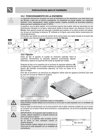 Instrucciones para el instalador
91
10.4 POSICIONAMIENTO EN LA ENCIMERA
La siguiente intervención necesita una obra de albañilería y/o de carpintería y por tanto tiene que
ser llevada a cabo por un técnico competente. La instalación se puede realizar con materiales
distintos, como mampostería, metal, madera maciza, madera revestida de laminados plásticos,
basta que sean resistentes al calor (T 90°C).
La apertura, que se debe realizar, en la encimera superior del mueble, debe ser efectuada con las
dimensiones indicadas en la figura, observando desde el borde trasero una distancia mínima de
50 mm. Este aparato puede ser acercado a paredes que superen en su altura al plano de trabajo,
con tal que se mantenga la distancia “X” indicada en la figura, para evitar daños ocasionados por
sobrecalentamiento.
Comprobar que desde las zonas de cocción de la cocina hasta una repisa situada en la parte alta
en vertical a las mismas haya una distancia mínima de 750 mm.
10.5 Fijación
Antes de fijar el aparato al mueble es necesario extender sobre la
superficie vitrocerámica la esponjita adhesiva suministrada adjunta,
destinada a separar la superficie del cristal de aquélla del mueble.
Después de fijar en la superficie de la encimera la esponjita adhesiva (B),
se deberá fijar el aparato al mueble mediante los respectivos elementos de
fijación (A) (también suministrados adjuntos), tal como se ilustra en la
figura contigua.
Para fijar la encimera a la estructura es obligatorio utilizar sólo los agujeros previstos para este
fin, que son los que se indican en la figura.
Este aparato no debe ser empotrado sobre un lavavajillas.
Está prohibido instalar debajo de la encimera un horno que no esté equipado con un ventilador de
enfriamiento.
Pase el cable de alimentación por la parte posterior del mueble, teniendo cuidado de que no entre
en contacto con el cárter inferior de la encimera o, eventualmente, con el horno empotrado debajo
de la misma.
IMPORTANTE. Si el aparato está montado en un
mueble, deberá instalarse un estante divisorio tal
como se ilustra en figura.
En cambio, si el aparato está montado encima
de un horno no será necesario colocar un
estante divisorio.
Está prohibido instalar debajo de la encimera un
horno que no esté equipado con un ventilador de
enfriamiento.
 