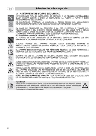 Advertencias sobre seguridad
80
2. ADVERTENCIAS SOBRE SEGURIDAD
INSTRUCCIONES PARA EL INSTALADOR: SE DESTINAN A UN TÉCNICO ESPECIALIZADO
QUJEN DEBERÁ LLEVAR A CABO LA INSTALACIÓN, LA PUESTA A PUNTO Y BUEN
FUNCIONAMIENTO DEL APARATO.
ES OBLIGATORIO EFECTUAR LA CONEXIÓN A TIERRA SEGÚN LAS MODALIDADES
REFERIDAS EN LAS NORMATIVAS DE SEGURIDAD DE LA INSTALACIÓN ELÉCTRICA.
EN CASO DE REALIZARSE LA CONEXION A LA RED ELECTRICA A TRAVES DEL
TOMACORRIENTE Y DEL ENCHUFE, AMBOS DEBERAN SER DEL MISMO TIPO Y SERAN
CONECTADOS AL CABLE DE ALIMENTACION DE ACUERDO A LAS NORMAS VIGENTES.
LA TOMA DEL APARATO EMPOTRADO DEBE QUEDAR EN POSICIÓN ACCESIBLE.
NO DESENCHUFAR NUNCA TIRANDO DEL CABLE.
AL TERMINO DE CADA UTILIZACIÓN DE LA ENCIMERA, VERIFICAR SIEMPRE QUE LOS
MANDOS DE ACCIONAMIENTO ESTÉN EN POSICIÓN "CERO" (APAGADO).
ALGUNAS PARTES DEL APARATO PUEDEN ESTAR CALIENTES DURANTE O
INMEDIATAMENTE DESPUÉS DE SU USO. ATENCIÓN. TENGA CUIDADO DE NO TOCAR LA
SUPERFICIE DE LA ENCIMERA.
EL APARATO DEBE SER UTILIZADO POR PERSONAS ADULTAS. NO DEBE PERMITIRSE A
LOS NIÑOS QUE SE ACERQUEN O QUE HAGAN DEL MISMO UN JUGUETE.
DURANTE SU USO EL APARATO SE CALIENTA MUCHO. PARA EJECUTAR CUALQUIER
OPERACIÓN EN ÉL ES CONVENIENTE USAR GUANTES TÉRMICOS.
ANTES DE PONER EN FUNCIONAMIENTO EL APARATO ES OBLIGATORIO QUITAR TODAS LAS
ETIQUETAS Y PELICULAS PROTECTORAS PRESENTES INTERNA O EXTERNAMENTE EN EL
APARATO MISMO.
INMEDIATAMENTE DESPUÉS DE LA INSTALACIÓN LLEVAR A CABO UNA COMPROBACIÓN
DEL APARATO SIGUIENDO LAS INSTRUCCIONES QUE SE DETALLAN MAS ADELANTE. EN
CASO DE QUE NO FUNCIONE, DESCONECTAR EL APARATO DE LA RED ELÉCTRICA Y
ACUDIR AL CENTRO DE ASISTENCIA TÉCNICA MAS CERCANO.
NUNCA INTENTE REPARAR EL APARATO. TODA REPARACIÓN DEBE SER EFECTUADA POR
UN TÉCNICO AUTORIZADO O EN UN CENTRO DE ASISTENCIA AUTORIZADO.
Importante!
Tener mucho cuidado con los niños, ya que difícilmente pueden ver las lámparas mirillas
de residuo de calor encendidas. Después de su uso, las zonas de cocción permanecen
muy calientes por un cierto período de tiempo, aunque hayan sido apagadas.
Evitar que los niños apoyen las manos.
 