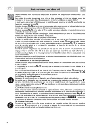 Instrucciones para el usuario
86
Algunos modelos están provistos de temporizador de cocción con temporización variable entre 1 y 99
minutos.
Para utilizar la cocción temporizada ante todo se debe seleccionar el nivel de potencia según las
indicaciones de los apartados “7.2.2 Zonas de cocción simples” y 7.2.3 Zonas de cocción dobles”.
A continuación, con el plano NO bloqueado (si está bloqueado presionar la tecla para habilitar las
funciones), presionar el símbolo .
Entre los símbolos y de la primera zona de cocción activa, se encenderá un led para indicar que los
minutos que seleccionaremos se referirán al funcionamiento de aquella zona.
Mediante las teclas y en los lados de es posible aumentar o reducir los minutos de funcionamiento
automático de la zona de cocción.
Transcurridos 5 segundos desde la última presión, partirá el temporizador y la zona de cocción funcionará
hasta que el display situado sobre el símbolo llegue a 0.
A continuación la zona de cocción se apagará automáticamente.
También es posibile utilizar la cocción temporizada en más de una zona de cocción de modo simultáneo:
una vez programado el temporizador en la primera zona, presionar la tecla para desplazar los mandos
del temporizador hacia la zona activa sucesiva (se enciende el led entre los símbolos y de la segunda
zona de cocción activa) y, a continuación, seleccionar la duración de cocción de la manera
precedentemente ilustrada.
Cuando la cocción temporizada está activada en más de una zona de cocción simultáneamente, los
displays entre los símbolos y de la zona de cocción se encenderán de modo alternativo y,
simultáneamente, el display de los minutos presente en el símbolo mostrará el tiempo residual de la zona
con el led encendido.
Una vez que transcurra el tiempo programado, se activará una alarma formada por una secuencia de 3 BIP
que se repitirán por 5 veces cada 5 segundos.
7.2.9 Modificación de los datos programados
Durante la cocción temporizada es posible cambiar tanto la potencia de funcionamiento como la duración de
la cocción misma.
A cada presión de los símbolos o le corresponde un aumento o una disminución de la potencia de la
zona de cocción.
Para modificar el tiempo residual de una zona de cocción se debe presionar la tecla hasta obtener el
encendido del led posicionado en la zona de cocción; a continuación, operando con los símbolos y
del temporizador, será posible variar el tiempo de funcionamiento.
7.2.10Zonas de cocción calientes
Cada zona de cocción cuenta con un dispositivo que señala que las zonas todavía están calientes.
Es posible que en el indicador, una vez apagada una zona de cocción cualquiera, se visualice la letra “ ”
de forma intermitente. Esta señal indica que esa zona de cocción todavía está muy caliente. Se puede
volver a cocinar los alimentos aunque la “ ” siga destellando: en este caso observe las instrucciones de los
apartados "7.2.2 / 7.2.3".
7.2.11Protección térmica tarjeta de mandos
Si las zonas de cocción calientan demasiado la tarjeta electrónica interna, intervendrà un dispositivo que
interrumpirá el calentamiento. Esta protección interrumpe la alimentación de las zonas de cocción anteriores y,
en los respectivos leds de potencia, se encenderán de modo intermitente y alternativo la letras y . En
caso de que la temperatura de la tarjeta electrónica no se reduzca, el dispositivo interrumpirá la alimentación
de todas las zonas de cocción y en los displays de potencia aparecerá la indicación . Una vez que
la temperatura se haya reducido retornando a los valores previstos, será posible reanudar la cocción.
7.2.12Operación errónea
En caso de que, operando con las teclas, se ejecute una operación errónea, tal cosa será señalada
mediante una que aparecerá en el monitor de la potencia, la que permanecerá expuesta mientras
permanezca presionada la tecla con la cual se está cometiendo el error.
 