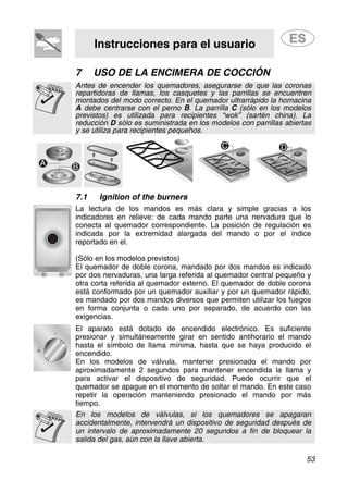 Instrucciones para el usuario
53
7 USO DE LA ENCIMERA DE COCCIÓN
Antes de encender los quemadores, asegurarse de que las coronas
repartidoras de llamas, los casquetes y las parrillas se encuentren
montados del modo correcto. En el quemador ultrarrápido la hornacina
A debe centrarse con el perno B. La parrilla C (sólo en los modelos
previstos) es utilizada para recipientes “wok” (sartén china). La
reducción D sólo es suministrada en los modelos con parrillas abiertas
y se utiliza para recipientes pequeños.
7.1 Ignition of the burners
La lectura de los mandos es más clara y simple gracias a los
indicadores en relieve: de cada mando parte una nervadura que lo
conecta al quemador correspondiente. La posición de regulación es
indicada por la extremidad alargada del mando o por el índice
reportado en el.
(Sólo en los modelos previstos)
El quemador de doble corona, mandado por dos mandos es indicado
por dos nervaduras, una larga referida al quemador central pequeño y
otra corta referida al quemador externo. El quemador de doble corona
está conformado por un quemador auxiliar y por un quemador rápido,
es mandado por dos mandos diversos que permiten utilizar los fuegos
en forma conjunta o cada uno por separado, de acuerdo con las
exigencias.
El aparato está dotado de encendido electrónico. Es suficiente
presionar y simultáneamente girar en sentido antihorario el mando
hasta el símbolo de llama mínima, hasta que se haya producido el
encendido.
En los modelos de válvula, mantener presionado el mando por
aproximadamente 2 segundos para mantener encendida la llama y
para activar el dispositivo de seguridad. Puede ocurrir que el
quemador se apague en el momento de soltar el mando. En este caso
repetir la operación manteniendo presionado el mando por más
tiempo.
En los modelos de válvulas, si los quemadores se apagaran
accidentalmente, intervendrá un dispositivo de seguridad después de
un intervalo de aproximadamente 20 segundos a fin de bloquear la
salida del gas, aún con la llave abierta.
 