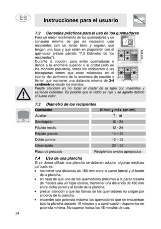 Instrucciones para el usuario
54
7.2 Consejos prácticos para el uso de los quemadores
Para un mejor rendimiento de los quemadores y un
consumo mínimo de gas es necesario usar
recipientes con un fondo llano y regular, que
tengan una tapa y que estén en proporción con el
quemador (véase párrafo “7.3 Diámetro de los
recipientes”).
Durante la cocción, para evitar quemaduras o
daños a la encimera superior o al cristal (sólo en
los modelos previstos), todos los recipientes o las
bistequeras tienen que estar colocadas en el
interior del perímetro de la encimera de cocción y
tienen que mantener una distancia mínima de 3-4
centímetros desde los mandos.
Preste atención en no tocar el cristal de la tapa con marmitas y
sartenes calientes. Es posible que el vidrio se raje y se agriete debido
al fuerte calor.
7.3 Diámetro de los recipientes
Quemador Ø min. y máx. (en cm)
Auxiliar 7 - 18
Semirápido 10 - 24
Rápido medio 12 - 24
Rápido grande 14 – 26
Doble corona 12 – 28
Ultrarrápido 22 – 28
Placa de pescado Recipientes ovales apropiados
7.4 Uso de una plancha
Si se desea utilizar una plancha se deberán adoptar algunas medidas
particulares:
• mantener una distancia de 160 mm entre la pared lateral y el borde
de la plancha;
• en caso de que uno de los quemadores próximos a la pared trasera
de madera sea un triple corona, mantener una distancia de 160 mm
entre dicha pared y el borde de la plancha;
• prestar atención a que las llamas de los quemadores no salgan por
el borde de la plancha;
• encender con potencia máxima los quemadores que se encuentran
bajo la plancha durante 10 minutos y a continuación disponerlos en
potencia mínima. No superar nunca los 45 minutos de uso.
 
