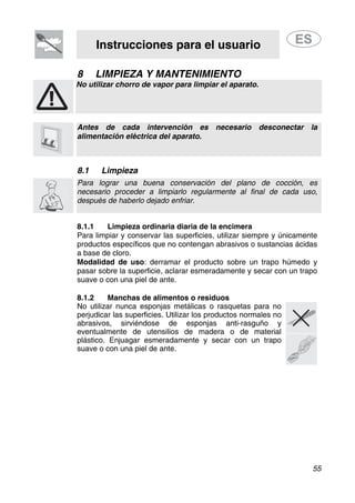 Instrucciones para el usuario
55
8 LIMPIEZA Y MANTENIMIENTO
No utilizar chorro de vapor para limpiar el aparato.
Antes de cada intervención es necesario desconectar la
alimentación eléctrica del aparato.
8.1 Limpieza
Para lograr una buena conservación del plano de cocción, es
necesario proceder a limpiarlo regularmente al final de cada uso,
después de haberlo dejado enfriar.
8.1.1 Limpieza ordinaria diaria de la encimera
Para limpiar y conservar las superficies, utilizar siempre y únicamente
productos específicos que no contengan abrasivos o sustancias ácidas
a base de cloro.
Modalidad de uso: derramar el producto sobre un trapo húmedo y
pasar sobre la superficie, aclarar esmeradamente y secar con un trapo
suave o con una piel de ante.
8.1.2 Manchas de alimentos o residuos
No utilizar nunca esponjas metálicas o rasquetas para no
perjudicar las superficies. Utilizar los productos normales no
abrasivos, sirviéndose de esponjas anti-rasguño y
eventualmente de utensilios de madera o de material
plástico. Enjuagar esmeradamente y secar con un trapo
suave o con una piel de ante.
 