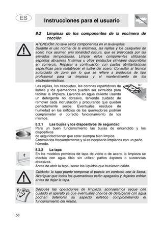 Instrucciones para el usuario
56
8.2 Limpieza de los componentes de la encimera de
cocción
ATENCIÓN: no lave estos componentes en el lavavajillas.
Durante el uso normal de la encimera, las rejillas y los casquetes de
acero inox asumen una tonalidad oscura, que es provocada por las
elevadas temperaturas. Limpiar estos componentes utilizando
esponjas abrasivas finísimas u otros productos similares disponibles
en comercio. Repasar a continuación con pastas abrillantadoras
específicas para restablecer el lustre del acero. Consultar al técnico
autorizado de zona por lo que se refiere a productos de tipo
profesional para la limpieza y el mantenimiento de los
electrodomésticos.
Las rejillas, los casquetes, las coronas repartidoras de
llamas y los quemadores pueden ser extraídos para
facilitar la limpieza. Lavarlos en agua caliente usando
un detergente no abrasivo, teniendo cuidado de
remover cada incrustación y procurando que queden
perfectamente secos. Eventuales residuos de
humedad en los orificios de los quemadores podrían
comprometer el correcto funcionamiento de los
mismos.
8.2.1 Las bujías y los dispositivos de seguridad
Para un buen funcionamiento las bujías de encendido y los
dispositivos
de seguridad tienen que estar siempre bien limpios.
Controlarlos frecuentemente y si es necesario limpiarlos con un paño
húmedo.
8.2.2 La tapa
En los modelos provistos de tapa de vidrio o de acero, la limpieza se
efectúa con agua tibia sin utilizar paños ásperos o sustancias
abrasivas.
Antes de abrir la tapa, secar los líquidos que hubiesen caído.
Cuidado: la tapa puede romperse si puesta en contacto con la llama.
Averiguar que todos los quemadores estén apagados y dejarlos enfriar
antes de dejar la tapa.
Después las operaciones de limpieza, aconsejamos seque con
cuidado el aparato ya que eventuales chorros de detergente con agua
podrían deteriorar su aspecto estético comprometiendo el
funcionamiento del mismo.
 