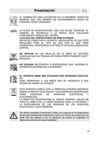 Presentación
41
AL TERMINO DE CADA UTILIZACIÓN DE LA ENCIMERA, VERIFICAR
SIEMPRE QUE LOS MANDOS DE ACCIONAMIENTO ESTÉN EN
POSICIÓN "CERO" (APAGADO).
LA PLACA DE IDENTIFICACIÓN, CON LOS DATOS TÉCNICOS, EL
NÚMERO DE MATRÍCULA Y LA MARCA ESTA COLOCADA
VISIBLEMENTE DEBAJO DEL CÁRTER.
LA PLACA DEL CÁRTER NUNCA SE DEBE EXTRAER.
ANTES DE CONECTAR EL APARATO, ASEGURARSE DE QUE ESTÉ
REGULADO PARA EL TIPO DE GAS CON EL QUE SERÁ
ALIMENTADO, VERIFICANDO LA ETIQUETA APLICADA DEBAJO DEL
CÁRTER.
NO APOYAR EN LAS REJILLAS DE LA ZONA DE COCCIÓN,
CAZUELAS QUE NO TENGAN UN FONDO PERFECTAMENTE LISO Y
REGULAR.
NO UTILIZAR RECIPIENTES O BISTEQUERAS QUE SUPEREN EL
PERÍMETRO EXTERNO DE LA ENCIMERA.
EL APARATO DEBE SER UTILIZADO POR PERSONAS ADULTAS.
NO
DEBE PERMITIRSE A LOS NIÑOS QUE SE ACERQUEN O QUE
HAGAN DEL MISMO UN JUGUETE.
ESTE APARATO CUMPLE CON LA DIRECTIVA EUROPEA 2002/96/CE
SOBRE APARATOS ELÉCTRICOS Y ELECTRÓNICOS IDENTIFICADA
COMO (RESIDUOS DE APARATOS ELÉCTRICOS Y
ELECTRÓNICOS).
LA DIRECTIVA PROPORCIONA EL MARCO GENERAL VÁLIDO EN
TODO EL ÁMBITO DE LA UNIÓN EUROPEA PARA LA RETIRADA Y
LA REUTILIZACIÓN DE LOS RESIDUOS DE LOS APARATOS
ELÉCTRICOS Y ELECTRÓNICOS.
Por daños causados a personas o cosas, por culpa de la no observacion
de las recomendaciones anteriores u otras, por el mal uso incluso de una
parte sola del aparato y por la utilización de piezas no originales: el
fabricante declina toda responsabilidad.
 