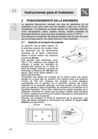 Instrucciones para el instalador
42
2 POSICIONAMIENTO EN LA ENCIMERA
La siguiente intervención necesita una obra de albañilería y/o de
carpintería y por tanto tiene que ser llevada a cabo por un técnico
competente. La instalación se puede realizar con materiales distintos,
como mampostería, metal, madera maciza, madera revestida de
laminados plásticos, basta que sean resistentes al calor (T 90°C).
Para efectuar la instalación del aparato emplear sólo la junta de goma
que se entrega adjunta. No utilizar silicona ni otros aislantes.
2.1 Sujeción al armazón de soporte
La apertura, que se debe realizar, en
la encimera superior del mueble, debe
ser efectuada con las dimensiones
indicadas en la figura, observando
desde el borde trasero una distancia
mínima de 50 mm.
Este aparato está clasificado como
“tipo Y” con respecto a los riesgos de
incendio y puede ser instalado en
paredes que superen en su altura al
plano de trabajo, siempre y cuando se
mantenga la distancia de 145 mm (ver
figura), para evitar daños debido a un
sobre-calentamiento.
Comprobar que desde las hornillas de la cocina hasta una repisa
situada en a parte alta en vertical a las mismas haya una distancia
mínima de 750 mm. Coloque con cuidado la junta aisladora
suministrada con al aparato, en el perímetro exterior del orificio
realizado en la bancada aplicando una leve presión con las manos
para que adhiera a toda la superficie, de acuerdo con lo indicado en la
siguiente ilustración. Tome como referencia las cuotas indicadas en la
ilustración, teniendo en cuenta que los lados A deben estar paralelos
al orificio. Asegure la encimera al mueble utilizando las abrazaderas B
suministradas junto al aparato.
Recortar con precisión el borde C excedente de la guarnición. Las
cotas del dibujo indicadas a continuación se refieren al agujero lado
interior de la guarnición.
 