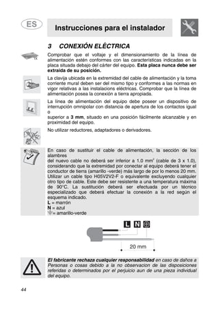Instrucciones para el instalador
44
3 CONEXIÓN ELÉCTRICA
Comprobar que el voltaje y el dimensionamiento de la línea de
alimentación estén conformes con las características indicadas en la
placa situada debajo del cárter del equipo. Esta placa nunca debe ser
extraida de su posición.
La clavija ubicada en la extremidad del cable de alimentación y la toma
corriente mural deben ser del mismo tipo y conformes a las normas en
vigor relativas a las instalacions eléctricas. Comprobar que la línea de
alimentación posea la conexión a tierra apropiada.
La línea de alimentación del equipo debe poseer un dispositivo de
interrupción omnipolar con distancia de apertura de los contactos igual
o
superior a 3 mm, situado en una posición fácilmente alcanzable y en
proximidad del equipo.
No utilizar reductores, adaptadores o derivadores.
En caso de sustituir el cable de alimentación, la sección de los
alambres
2
del nuevo cable no deberá ser inferior a 1.0 mm (cable de 3 x 1.0),
considerando que la extremidad por conectar al equipo deberá tener el
conductor de tierra (amarillo -verde) más largo de por lo menos 20 mm.
Utilizar un cable tipo H05V2V2-F o equivalente excluyendo cualquier
otro tipo de cable. Este debe ser resistente a una temperatura máxima
de 90°C. La sustitución deberá ser efectuada por un técnico
especializado que deberá efectuar la conexión a la red según el
esquema indicado.
L = marrón
N = azul
= amarillo-verde
El fabricante rechaza cualquier responsabilidad en caso de daños a
Personas o cosas debido a la no observacion de las disposiciones
referidas o determinados por el perjuicio aun de una pieza individual
del equipo.
 