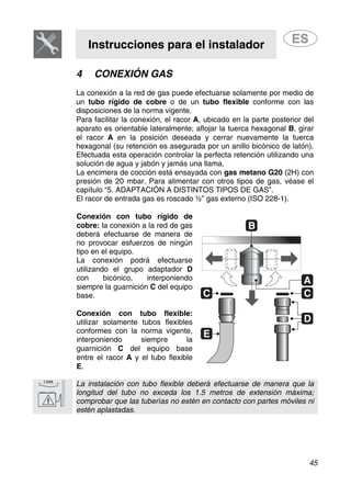 Instrucciones para el instalador
45
4 CONEXIÓN GAS
La conexión a la red de gas puede efectuarse solamente por medio de
un tubo rígido de cobre o de un tubo flexible conforme con las
disposiciones de la norma vigente.
Para facilitar la conexión, el racor A, ubicado en la parte posterior del
aparato es orientable lateralmente; aflojar la tuerca hexagonal B, girar
el racor A en la posición deseada y cerrar nuevamente la tuerca
hexagonal (su retención es asegurada por un anillo bicónico de latón).
Efectuada esta operación controlar la perfecta retención utilizando una
solución de agua y jabón y jamás una llama.
La encimera de cocción está ensayada con gas metano G20 (2H) con
presión de 20 mbar. Para alimentar con otros tipos de gas, véase el
capítulo “5. ADAPTACIÓN A DISTINTOS TIPOS DE GAS”.
El racor de entrada gas es roscado ½” gas externo (ISO 228-1).
Conexión con tubo rígido de
cobre: la conexión a la red de gas
deberá efectuarse de manera de
no provocar esfuerzos de ningún
tipo en el equipo.
La conexión podrá efectuarse
utilizando el grupo adaptador D
con bicónico, interponiendo
siempre la guarnición C del equipo
base.
Conexión con tubo flexible:
utilizar solamente tubos flexibles
conformes con la norma vigente,
interponiendo siempre la
guarnición C del equipo base
entre el racor A y el tubo flexible
E.
La instalación con tubo flexible deberá efectuarse de manera que la
longitud del tubo no exceda los 1.5 metros de extensión máxima;
comprobar que las tuberías no estén en contacto con partes móviles ni
estén aplastadas.
 