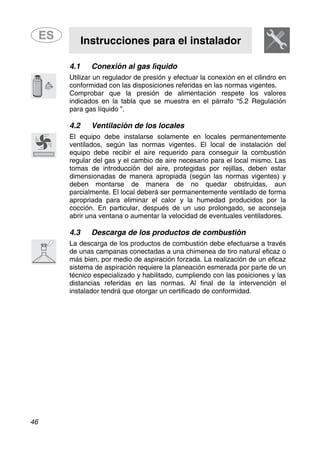 Instrucciones para el instalador
46
4.1 Conexión al gas líquido
Utilizar un regulador de presión y efectuar la conexión en el cilindro en
conformidad con las disposiciones referidas en las normas vigentes.
Comprobar que la presión de alimentación respete los valores
indicados en la tabla que se muestra en el párrafo “5.2 Regulación
para gas líquido ”.
4.2 Ventilación de los locales
El equipo debe instalarse solamente en locales permanentemente
ventilados, según las normas vigentes. El local de instalación del
equipo debe recibir el aire requerido para conseguir la combustión
regular del gas y el cambio de aire necesario para el local mismo. Las
tomas de introducción del aire, protegidas por rejillas, deben estar
dimensionadas de manera apropiada (según las normas vigentes) y
deben montarse de manera de no quedar obstruidas, aun
parcialmente. El local deberá ser permanentemente ventilado de forma
apropriada para eliminar el calor y la humedad producidos por la
cocción. En particular, después de un uso prolongado, se aconseja
abrir una ventana o aumentar la velocidad de eventuales ventiladores.
4.3 Descarga de los productos de combustión
La descarga de los productos de combustión debe efectuarse a través
de unas campanas conectadas a una chimenea de tiro natural eficaz o
más bien, por medio de aspiración forzada. La realización de un eficaz
sistema de aspiración requiere la planeación esmerada por parte de un
técnico especializado y habilitado, cumpliendo con las posiciones y las
distancias referidas en las normas. Al final de la intervención el
instalador tendrá que otorgar un certificado de conformidad.
 