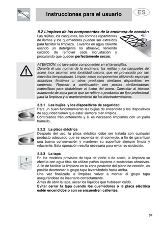 Instrucciones para el usuario
61
8.2 Limpieza de los componentes de la encimera de cocción
Las rejillas, los casquetes, las coronas repartidoras
de llamas y los quemadores pueden ser extraídos
para facilitar la limpieza. Lavarlos en agua caliente
usando un detergente no abrasivo, teniendo
cuidado de remover cada incrustación y
procurando que queden perfectamente secos.
ATENCIÓN: no lave estos componentes en el lavavajillas.
Durante el uso normal de la encimera, las rejillas y los casquetes de
acero inox asumen una tonalidad oscura, que es provocada por las
elevadas temperaturas. Limpiar estos componentes utilizando esponjas
abrasivas finísimas u otros productos similares disponibles en
comercio. Repasar a continuación con pastas abrillantadoras
específicas para restablecer el lustre del acero. Consultar al técnico
autorizado de zona por lo que se refiere a productos de tipo profesional
para la limpieza y el mantenimiento de los electrodomésticos.
8.2.1 Las bujías y los dispositivos de seguridad
Para un buen funcionamiento las bujías de encendido y los dispositivos
de seguridad tienen que estar siempre bien limpios.
Controlarlos frecuentemente y si es necesario limpiarlos con un paño
húmedo.
8.2.2 La placa eléctrica
Después del uso, la placa eléctrica debe ser tratada con cualquier
producto adecuado que se expenda en el comercio, a fin de garantizar
una buena conservación y mantener su superficie siempre limpia y
reluciente. Esta operación resulta necesaria para evitar su oxidación.
8.2.3 La tapa
En los modelos provistos de tapa de vidrio o de acero, la limpieza se
efectúa con agua tibia sin utilizar paños ásperos o sustancias abrasivas.
A fin de facilitar la limpieza en la zona posterior del plano de cocción, es
posible desmontar el grupo tapa levantándolo hacia arriba.
Una vez finalizada la limpieza volver a montar el grupo tapa
asegurándose de insertarlo correctamente.
Antes de abrir la tapa, secar los líquidos que hubiesen caído.
Evitar cerrar la tapa cuando los quemadores o la placa eléctrica
estén encendidos o aún se encuentren calientes.
 