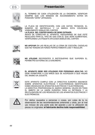 Presentación
44
AL TERMINO DE CADA UTILIZACIÓN DE LA ENCIMERA, VERIFICAR
SIEMPRE QUE LOS MANDOS DE ACCIONAMIENTO ESTÉN EN
POSICIÓN "CERO" (APAGADO).
LA PLACA DE IDENTIFICACIÓN, CON LOS DATOS TÉCNICOS, EL
NÚMERO DE MATRÍCULA Y LA MARCA ESTA COLOCADA
VISIBLEMENTE DEBAJO DEL CÁRTER.
LA PLACA DEL CÁRTER NUNCA SE DEBE EXTRAER.
ANTES DE CONECTAR EL APARATO, ASEGURARSE DE QUE ESTÉ
REGULADO PARA EL TIPO DE GAS CON EL QUE SERÁ ALIMENTADO,
VERIFICANDO LA ETIQUETA APLICADA DEBAJO DEL CÁRTER.
NO APOYAR EN LAS REJILLAS DE LA ZONA DE COCCIÓN, CAZUELAS
QUE NO TENGAN UN FONDO PERFECTAMENTE LISO Y REGULAR.
NO UTILIZAR RECIPIENTES O BISTEQUERAS QUE SUPEREN EL
PERÍMETRO EXTERNO DE LA ENCIMERA.
EL APARATO DEBE SER UTILIZADO POR PERSONAS ADULTAS. NO
DEBE PERMITIRSE A LOS NIÑOS QUE SE ACERQUEN O QUE HAGAN
DEL MISMO UN JUGUETE.
ESTE APARATO CUMPLE CON LA DIRECTIVA EUROPEA 2002/96/CE
SOBRE APARATOS ELÉCTRICOS Y ELECTRÓNICOS IDENTIFICADA
COMO (RESIDUOS DE APARATOS ELÉCTRICOS Y ELECTRÓNICOS).
LA DIRECTIVA PROPORCIONA EL MARCO GENERAL VÁLIDO EN TODO
EL ÁMBITO DE LA UNIÓN EUROPEA PARA LA RETIRADA Y LA
REUTILIZACIÓN DE LOS RESIDUOS DE LOS APARATOS ELÉCTRICOS Y
ELECTRÓNICOS.
Por daños causados a personas o cosas, por culpa de la no
observacion de las recomendaciones anteriores u otras, por el mal
uso incluso de una parte sola del aparato y por la utilización de
piezas no originales: el fabricante declina toda responsabilidad.
 