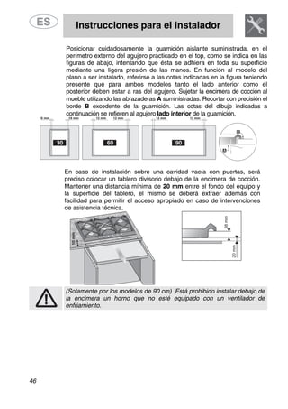 Instrucciones para el instalador
46
Posicionar cuidadosamente la guarnición aislante suministrada, en el
perímetro externo del agujero practicado en el top, como se indica en las
figuras de abajo, intentando que ésta se adhiera en toda su superficie
mediante una ligera presión de las manos. En función al modelo del
plano a ser instalado, referirse a las cotas indicadas en la figura teniendo
presente que para ambos modelos tanto el lado anterior como el
posterior deben estar a ras del agujero. Sujetar la encimera de cocción al
mueble utilizando las abrazaderas A suministradas. Recortar con precisión el
borde B excedente de la guarnición. Las cotas del dibujo indicadas a
continuación se refieren al agujero lado interior de la guarnición.
En caso de instalación sobre una cavidad vacía con puertas, será
preciso colocar un tablero divisorio debajo de la encimera de cocción.
Mantener una distancia mínima de 20 mm entre el fondo del equipo y
la superficie del tablero, el mismo se deberá extraer además con
facilidad para permitir el acceso apropiado en caso de intervenciones
de asistencia técnica.
(Solamente por los modelos de 90 cm) Está prohibido instalar debajo de
la encimera un horno que no esté equipado con un ventilador de
enfriamiento.
 