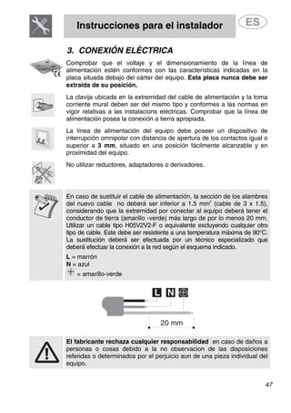 Instrucciones para el instalador
47
3. CONEXIÓN ELÉCTRICA
Comprobar que el voltaje y el dimensionamiento de la línea de
alimentación estén conformes con las características indicadas en la
placa situada debajo del cárter del equipo. Esta placa nunca debe ser
extraida de su posición.
La clavija ubicada en la extremidad del cable de alimentación y la toma
corriente mural deben ser del mismo tipo y conformes a las normas en
vigor relativas a las instalacions eléctricas. Comprobar que la línea de
alimentación posea la conexión a tierra apropiada.
La línea de alimentación del equipo debe poseer un dispositivo de
interrupción omnipolar con distancia de apertura de los contactos igual o
superior a 3 mm, situado en una posición fácilmente alcanzable y en
proximidad del equipo.
No utilizar reductores, adaptadores o derivadores.
En caso de sustituir el cable de alimentación, la sección de los alambres
del nuevo cable no deberá ser inferior a 1.5 mm
2
(cable de 3 x 1.5),
considerando que la extremidad por conectar al equipo deberá tener el
conductor de tierra (amarillo -verde) más largo de por lo menos 20 mm.
Utilizar un cable tipo H05V2V2-F o equivalente excluyendo cualquier otro
tipo de cable. Este debe ser resistente a una temperatura máxima de 90°C.
La sustitución deberá ser efectuada por un técnico especializado que
deberá efectuar la conexión a la red según el esquema indicado.
L = marrón
N = azul
= amarillo-verde
El fabricante rechaza cualquier responsabilidad en caso de daños a
personas o cosas debido a la no observacion de las disposiciones
referidas o determinados por el perjuicio aun de una pieza individual del
equipo.
 