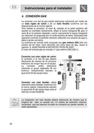 Instrucciones para el instalador
48
4. CONEXIÓN GAS
La conexión a la red de gas puede efectuarse solamente por medio de
un tubo rígido de cobre o de un tubo flexible conforme con las
disposiciones de la norma vigente.
Para facilitar la conexión, el racor A, ubicado en la parte posterior del
aparato es orientable lateralmente; aflojar la tuerca hexagonal B, girar el
racor A en la posición deseada y cerrar nuevamente la tuerca hexagonal
(su retención es asegurada por un anillo bicónico de latón). Efectuada esta
operación controlar la perfecta retención utilizando una solución de agua y
jabón y jamás una llama.
La encimera de cocción está ensayada con gas metano G20 (2H) con
presión de 20 mbar. Para alimentar con otros tipos de gas, véase el
capítulo “5. ADAPTACIÓN A DISTINTOS TIPOS DE GAS”.
El racor de entrada gas es roscado ½” gas externo (ISO 228-1).
Conexión con tubo rígido de cobre:
la conexión a la red de gas deberá
efectuarse de manera de no provocar
esfuerzos de ningún tipo en el equipo.
La conexión podrá efectuarse
utilizando el grupo adaptador D con
bicónico, interponiendo siempre la
guarnición C del equipo base.
Conexión con tubo flexible: utilizar
solamente tubos flexibles conformes con
la norma vigente, interponiendo siempre
la guarnición C del equipo base entre el
racor A y el tubo flexible E.
La instalación con tubo flexible deberá efectuarse de manera que la
longitud del tubo no exceda los 1.5 metros de extensión máxima;
comprobar que las tuberías no estén en contacto con partes móviles ni
estén aplastadas.
 
