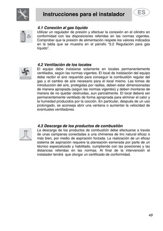 Instrucciones para el instalador
49
4.1 Conexión al gas líquido
Utilizar un regulador de presión y efectuar la conexión en el cilindro en
conformidad con las disposiciones referidas en las normas vigentes.
Comprobar que la presión de alimentación respete los valores indicados
en la tabla que se muestra en el párrafo “5.2 Regulación para gas
líquido”.
4.2 Ventilación de los locales
El equipo debe instalarse solamente en locales permanentemente
ventilados, según las normas vigentes. El local de instalación del equipo
debe recibir el aire requerido para conseguir la combustión regular del
gas y el cambio de aire necesario para el local mismo. Las tomas de
introducción del aire, protegidas por rejillas, deben estar dimensionadas
de manera apropiada (según las normas vigentes) y deben montarse de
manera de no quedar obstruidas, aun parcialmente. El local deberá ser
permanentemente ventilado de forma apropriada para eliminar el calor y
la humedad producidos por la cocción. En particular, después de un uso
prolongado, se aconseja abrir una ventana o aumentar la velocidad de
eventuales ventiladores.
4.3 Descarga de los productos de combustión
La descarga de los productos de combustión debe efectuarse a través
de unas campanas conectadas a una chimenea de tiro natural eficaz o
más bien, por medio de aspiración forzada. La realización de un eficaz
sistema de aspiración requiere la planeación esmerada por parte de un
técnico especializado y habilitado, cumpliendo con las posiciones y las
distancias referidas en las normas. Al final de la intervención el
instalador tendrá que otorgar un certificado de conformidad.
 
