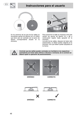 Instrucciones para el usuario
46
En los extremos de los pies de las rejillas se
encuentran gomas de silicona con un orificio
que tiene que ser centrado con el perno de
fijación correspondiente situado en la
encimera.
Para posicionar la rejilla es necesario ante todo
centrar los pernos de fijación (1) y (2) a
continuación bajarla hasta apoyarla en la
encimera.
Los pies de las rejillas, después de haber sido
posicionados, no deben quedar colgando en la
encimera, sino que deben quedar apoyados en
la misma.
Controlar que las rejillas queden centradas con facilidad en los respectivos
quemadores sin forzar estos últimos a elevarse o inclinarse; de lo contrario se
deberá repetir la operación de posicionamiento.
ERRÓNEO CORRECTO
ERRÓNEO CORRECTO
 