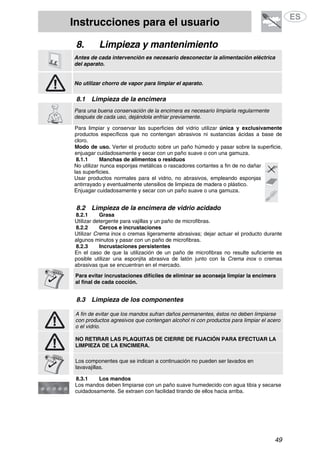 Instrucciones para el usuario
49
8. Limpieza y mantenimiento
Antes de cada intervención es necesario desconectar la alimentación eléctrica
del aparato.
No utilizar chorro de vapor para limpiar el aparato.
8.1 Limpieza de la encimera
Para una buena conservación de la encimera es necesario limpiarla regularmente
después de cada uso, dejándola enfriar previamente.
Para limpiar y conservar las superficies del vidrio utilizar única y exclusivamente
productos específicos que no contengan abrasivos ni sustancias ácidas a base de
cloro.
Modo de uso. Verter el producto sobre un paño húmedo y pasar sobre la superficie,
enjuagar cuidadosamente y secar con un paño suave o con una gamuza.
8.1.1 Manchas de alimentos o residuos
No utilizar nunca esponjas metálicas o rascadores cortantes a fin de no dañar
las superficies.
Usar productos normales para el vidrio, no abrasivos, empleando esponjas
antirrayado y eventualmente utensilios de limpieza de madera o plástico.
Enjuagar cuidadosamente y secar con un paño suave o una gamuza.
8.2 Limpieza de la encimera de vidrio acidado
8.2.1 Grasa
Utilizar detergente para vajillas y un paño de microfibras.
8.2.2 Cercos e incrustaciones
Utilizar Crema inox o cremas ligeramente abrasivas; dejar actuar el producto durante
algunos minutos y pasar con un paño de microfibras.
8.2.3 Incrustaciones persistentes
En el caso de que la utilización de un paño de microfibras no resulte suficiente es
posible utilizar una esponjita abrasiva de latón junto con la Crema inox o cremas
abrasivas que se encuentran en el mercado.
Para evitar incrustaciones difíciles de eliminar se aconseja limpiar la encimera
al final de cada cocción.
8.3 Limpieza de los componentes
A fin de evitar que los mandos sufran daños permanentes, éstos no deben limpiarse
con productos agresivos que contengan alcohol ni con productos para limpiar el acero
o el vidrio.
NO RETIRAR LAS PLAQUITAS DE CIERRE DE FIJACIÓN PARA EFECTUAR LA
LIMPIEZA DE LA ENCIMERA.
Los componentes que se indican a continuación no pueden ser lavados en
lavavajillas.
8.3.1 Los mandos
Los mandos deben limpiarse con un paño suave humedecido con agua tibia y secarse
cuidadosamente. Se extraen con facilidad tirando de ellos hacia arriba.
 