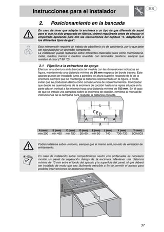Instrucciones para el instalador
37
2. Posicionamiento en la bancada
En caso de tener que adaptar la encimera a un tipo de gas diferente de aquel
para el que ha sido preparada en fábrica, deberá regulársela antes de efectuar el
empotrado aplicando para ello las instrucciones del capítulo “5. Adaptación a
los diferentes tipos de gas”.
Esta intervención requiere un trabajo de albañilería y/o de carpintería, por lo que debe
ser ejecutado por un operador competente.
La instalación puede realizarse sobre diferentes materiales tales como mampostería,
metal, madera maciza o madera revestida con laminados plásticos, siempre que
resistan al calor (T 90 °C).
2.1 Fijación a la estructura de apoyo
Efectuar una abertura en la bancada del mueble con las dimensiones indicadas en
figura, manteniendo una distancia mínima de 50 mm respecto del borde trasero. Este
aparato puede ser instalado junto a paredes de altura superior respecto de la de la
encimera siempre que se mantenga la distancia representada en la figura, a fin de
evitar que se produzcan daños como consecuencia de recalentamientos. Comprobar
que desde los quemadores de la encimera de cocción hasta una repisa situada en la
parte alta en vertical a los mismos haya una distancia mínima de 750 mm. En el caso
de que se instale una campana sobre la encimera de cocción, remitirse al manual de
instrucciones de la campana para respetar la distancia correcta.
A (mm) B (mm) C (mm) D (mm) E (mm) L (mm) X (mm) Y (mm)
min 200 min 460 min 750 20÷60 min 50 740 730÷733 500÷503
Podrá instalarse sobre un horno, siempre que el mismo esté provisto de ventilador de
enfriamiento.
En caso de instalación sobre compartimiento neutro con portezuelas es necesario
montar un panel de separación debajo de la encimera. Mantener una distancia
mínima de 10 mm entre el fondo del aparato y la superficie del panel, el que deberá
ser instalado de modo que sea fácilmente extraíble a fin de permitir el acceso para
posibles intervenciones de asistencia técnica.
 