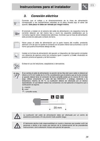 Instrucciones para el instalador
39
3. Conexión eléctrica
Controlar que el voltaje y el dimensionamiento de la línea de alimentación
correspondan a las características indicadas en la placa situada bajo el cárter del
aparato. Esta placa no debe ser retirada por ningún motivo.
El enchufe a instalar en el extremo del cable de alimentación y la respectiva toma de
corriente deberán ser del mismo tipo y reunir los requisitos establecidos por la
normativa vigente sobre instalaciones eléctricas. Controlar que la línea de alimentación
esté provista de adecuado contacto de tierra.
Hacer pasar el cable de alimentación por la parte trasera del mueble, prestando
atención a fin de que no quede en contacto con el cárter inferior de la encimera o con el
horno que podría encontrarse debajo de ella.
Instalar en la línea de alimentación del aparato un dispositivo de interrupción omnipolar
con distancia de apertura entre los contactos igual o superior a 3 mm, situándolo en
posición próxima al aparato y de fácil acceso.
Evítese el uso de reductores, adaptadores o derivadores.
Si se cambia el cable de alimentación, la sección de los hilos del nuevo cable no deberá ser
inferior a 0,75 mm2
(cable de 3 x 0,75), considerando que el extremo que se ha de conectar
al aparato deberá tener el conductor de tierra (amarillo-verde) por lo menos 20 mm más
largo. Utilizar únicamente un cable del tipo H05V2V2-F o análogo, resistente a la
temperatura máxima de 90 °C. La sustitución deberá ser efectuada por un técnico
especializado, el cual deberá realizar las conexiones a la red aplicando el esquema que a
continuación se expone.
L = marrón
N = azul
= amarillo-verde.
La sustitución del cable de alimentación debe ser efectuada por un centro de
asistencia autorizado a fin de prevenir todo posible riesgo.
El fabricante declina toda responsabilidad en cuanto a lesiones que puedan sufrir las
personas o daños a las cosas que deriven de la inobservancia de las precedentes
instrucciones o de la alteración incluso sólo parcial del aparato.
 