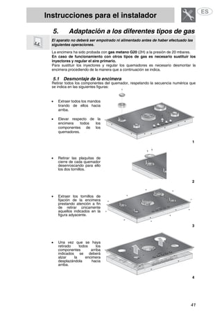 Instrucciones para el instalador
41
5. Adaptación a los diferentes tipos de gas
El aparato no deberá ser empotrado ni alimentado antes de haber efectuado las
siguientes operaciones.
La encimera ha sido probada con gas metano G20 (2H) a la presión de 20 mbares.
En caso de funcionamiento con otros tipos de gas es necesario sustituir los
inyectores y regular el aire primario.
Para sustituir los inyectores y regular los quemadores es necesario desmontar la
encimera procediendo de la manera que a continuación se indica.
5.1 Desmontaje de la encimera
Retirar todos los componentes del quemador, respetando la secuencia numérica que
se indica en las siguientes figuras:
• Extraer todos los mandos
tirando de ellos hacia
arriba.
• Elevar respecto de la
encimera todos los
componentes de los
quemadores.
1
• Retirar las plaquitas de
cierre de cada quemador
desenroscando para ello
los dos tornillos.
2
• Extraer los tornillos de
fijación de la encimera
prestando atención a fin
de retirar únicamente
aquellos indicados en la
figura adyacente.
3
• Una vez que se haya
retirado todos los
componentes arriba
indicados se deberá
alzar la encimera
desplazándola hacia
arriba.
4
 