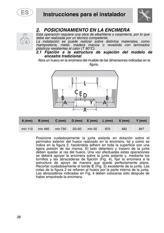 Instrucciones para el instalador
38
2. POSICIONAMIENTO EN LA ENCIMERA
Esta operación requiere una obra de albañilería o carpintería, por lo que
debe ser realizada por un técnico competente.
La instalación se puede realizar sobre distintos materiales, como
mampostería, metal, madera maciza o revestida con laminados
plásticos resistentes al calor (T 90°C).
2.1 Fijación a la estructura de sujeción del modelo de
encastre tradicional
Abra un hueco en la encimera del mueble de las dimensiones indicadas en la
figura.
A (mm) B (mm) C (mm) D (mm) E (mm) L (mm) X (mm) Y (mm)
min 110 min 460 min 750 20÷50 min 50 870 482 847
Posicione cuidadosamente la junta aislante en dotación sobre el
perímetro exterior del hueco realizado en la encimera, tal y como se
indica en la figura 2, haciéndola adherir en toda la superficie con una
ligera presión de las manos. El lado delantero y trasero de la junta
deben quedar al ras del hueco. Una vez efectuadas estas operaciones
se deberá apoyar la encimera sobre la junta aislante y, mediante los
tornillos y las abrazaderas de fijación (Fig. 4), fijar la encimera a la
estructura de apoyo de manera que quede perfectamente plana.
Recortar cuidadosamente el borde C (Fig. 3) excedente de la junta. Las
cotas de la figura 2 se refieren al hueco por la parte interna de la junta.
Las abrazaderas indicadas en Fig. 4 deben colocarse sólo después de
haber empotrado la encimera.
 
