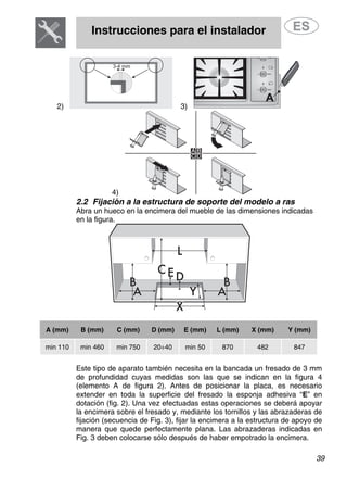 Instrucciones para el instalador
39
2) 3)
4)
2.2 Fijación a la estructura de soporte del modelo a ras
Abra un hueco en la encimera del mueble de las dimensiones indicadas
en la figura.
A (mm) B (mm) C (mm) D (mm) E (mm) L (mm) X (mm) Y (mm)
min 110 min 460 min 750 20÷40 min 50 870 482 847
Este tipo de aparato también necesita en la bancada un fresado de 3 mm
de profundidad cuyas medidas son las que se indican en la figura 4
(elemento A de figura 2). Antes de posicionar la placa, es necesario
extender en toda la superficie del fresado la esponja adhesiva “E” en
dotación (fig. 2). Una vez efectuadas estas operaciones se deberá apoyar
la encimera sobre el fresado y, mediante los tornillos y las abrazaderas de
fijación (secuencia de Fig. 3), fijar la encimera a la estructura de apoyo de
manera que quede perfectamente plana. Las abrazaderas indicadas en
Fig. 3 deben colocarse sólo después de haber empotrado la encimera.
 