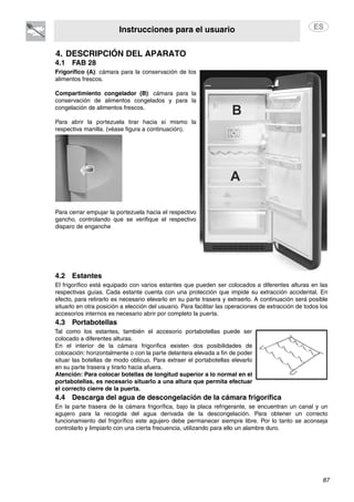 Instrucciones para el usuario
87
4. DESCRIPCIÓN DEL APARATO
4.1 FAB 28
Frigorífico (A): cámara para la conservación de los
alimentos frescos.
Compartimiento congelador (B): cámara para la
conservación de alimentos congelados y para la
congelación de alimentos frescos.
Para abrir la portezuela tirar hacia sí mismo la
respectiva manilla. (véase figura a continuación).
Para cerrar empujar la portezuela hacia el respectivo
gancho, controlando que se verifique el respectivo
disparo de enganche
4.2 Estantes
El frigorífico está equipado con varios estantes que pueden ser colocados a diferentes alturas en las
respectivas guías. Cada estante cuenta con una protección que impide su extracción accidental. En
efecto, para retirarlo es necesario elevarlo en su parte trasera y extraerlo. A continuación será posible
situarlo en otra posición a elección del usuario. Para facilitar las operaciones de extracción de todos los
accesorios internos es necesario abrir por completo la puerta.
4.3 Portabotellas
Tal como los estantes, también el accesorio portabotellas puede ser
colocado a diferentes alturas.
En el interior de la cámara frigorífica existen dos posibilidades de
colocación: horizontalmente o con la parte delantera elevada a fin de poder
situar las botellas de modo oblicuo. Para extraer el portabotellas elevarlo
en su parte trasera y tirarlo hacia afuera.
Atención: Para colocar botellas de longitud superior a lo normal en el
portabotellas, es necesario situarlo a una altura que permita efectuar
el correcto cierre de la puerta.
4.4 Descarga del agua de descongelación de la cámara frigorífica
En la parte trasera de la cámara frigorífica, bajo la placa refrigerante, se encuentran un canal y un
agujero para la recogida del agua derivada de la descongelación. Para obtener un correcto
funcionamiento del frigorífico este agujero debe permanecer siempre libre. Por lo tanto se aconseja
controlarlo y limpiarlo con una cierta frecuencia, utilizando para ello un alambre duro.
 