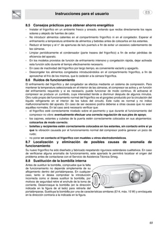 Instrucciones para el usuario
93
8.5 Consejos prácticos para obtener ahorro energético
- Instalar el frigorífico en un ambiente fresco y aireado, evitando que reciba directamente los rayos
solares y alejado de fuentes de calor.
- No introducir alimentos calientes en el compartimiento frigorífico ni en el congelador. Esperar el
enfriamiento a temperatura ambiente de alimentos y bebidas antes de colocarlos en los estantes.
- Reducir el tiempo y el n° de aperturas de la/s puerta/s a fin de evitar un excesivo calentamiento de
las cámaras.
- Limpiar periódicamente el condensador (parte trasera del frigorífico) a fin de evitar pérdidas de
eficiencia del aparato.
- En los modelos provistos de función de enfriamiento intensivo y congelación rápida, dejar activada
esta función sólo durante el tiempo efectivamente necesario.
- En caso de inactividad del frigorífico por largo tiempo, es conveniente vaciarlo y apagarlo.
- Descongelar los alimentos congelados introduciéndolos en el compartimiento frigorífico, a fin de
aprovechar el frío de los mismos, que lo cederán a la cámara frigorífica.
8.6 Ruidos de funcionamiento
El enfriamiento del frigorífico y del congelador se efectúa mediante un sistema de compresión. Para
mantener la temperatura seleccionada en el interior de las cámaras, el compresor se activa y, en función
del enfriamiento requerido y si es necesario, puede funcionar de modo continuo. Al activarse el
compresor se produce un zumbido, cuya intensidad tiende a disminuir después de algunos minutos.
Otro ruido propio del funcionamiento normal del frigorífico es el gorgoteo producido por la circulación del
líquido refrigerante en el interior de los tubos del circuito. Este ruido es normal y no indica
malfuncionamiento del aparato. En caso de ser excesivo podría deberse a otras causas que no sean
aquéllas normales. En tal caso será necesario verificar que:
- el frigorífico esté correctamente nivelado sobre el pavimento y que durante el funcionamiento del
compresor no vibre: eventualmente efectuar una correcta regulación de sus pies de apoyo;
- los cajones, estantes y cubetas de la puerta estén correctamente colocados en sus alojamientos:
colocarlos de modo correcto;
- botellas y recipientes estén correctamente colocados en los estantes, sin contacto entre sí ya
que la vibración causada por el funcionamiento normal del compresor podría generar un poco de
ruido;
- no poner en contacto el frigorífico con muebles u otros electrodomésticos.
8.7 Localización y eliminación de posibles causas de anomalía de
funcionamiento
Su nuevo frigorífico ha sido diseñado y fabricado respetando rigurosos estándares cualitativos. En caso
de verificarse alguna anomalía de funcionamiento, este apartado le permitirá localizar el origen del
problema antes de contactarse con el Servicio de Asistencia Técnica Smeg.
8.8 Sustitución de la bombilla interna
Antes de sustituir la bombilla, compruebe que la falta
de funcionamiento no depende simplemente de su
aflojamiento dentro del portalámparas. En cualquier
caso, tanto si desea comprobar la introducción
incorrecta como si desea sustituir la bombilla, por
motivos de seguridad retire el enchufe de la toma de
corriente. Desenrosque la bombilla (en la dirección
indicada en la figura de al lado) para retirarla del
portalámparas. Sustituya la bombilla por una de características similares (E14, máx. 15 W) y enrósquela
en la dirección contraria a la indicada en la figura.
 