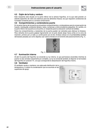 Instrucciones para el usuario
88
4.5 Cajón de la fruta y verdura
Este recipiente está situado en la parte inferior de la cámara frigorífica, en la que está previsto un
estante específico de vidrio de cobertura para los alimentos frescos, los que requieren condiciones de
humedad constante para su correcta conservación.
4.6 Compartimientos y contenedores puerta
En la parte interna de la puerta se encuentran compartimientos y contenedores para la conservación de
huevos, mantequilla, productos lácteos, tubos, conservas y otros envoltorios pequeños. En cambio, en
la parte inferior de la puerta se encuentra un recipiente para la colocación vertical de botellas.
Todos los compartimientos y recipientes de la puerta pueden ser extraídos para efectuar la limpieza.
Para retirarlos de la puerta golpear ligeramente con el puño desde abajo hacia arriba en la zona de
inserción, primero por un lado y a continuación por el otro. Evítese colocar en el portabotellas botellas
demasiado pesadas así como dejarlas caer sobre el fondo en el momento del posicionamiento (Fig. 1).
Fig. 1)
4.7 Iluminación interna
Al abrir la puerta del frigorífico se enciende su luz interna, la que permanece encendida mientras la
puerta no sea cerrada nuevamente por completo. La luz se enciende también al disponer el termostato
del frigorífico en posición “0”, a la que corresponde la desactivación del frigorífico mismo.
4.8 Ventilador
El ventilador ayuda a mantener una adecuada distribución de la
temperatura y a reducir la condensación que se acumula en las
superficies de apoyo.
 