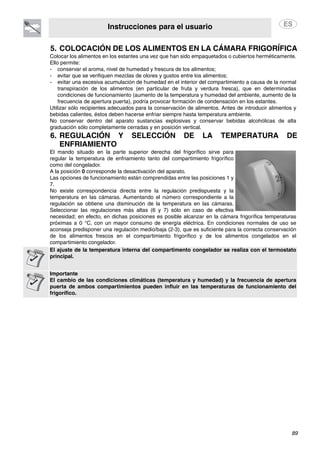 Instrucciones para el usuario
89
5. COLOCACIÓN DE LOS ALIMENTOS EN LA CÁMARA FRIGORÍFICA
6. REGULACIÓN Y SELECCIÓN DE LA TEMPERATURA DE
ENFRIAMIENTO
Colocar los alimentos en los estantes una vez que han sido empaquetados o cubiertos herméticamente.
Ello permite:
- conservar el aroma, nivel de humedad y frescura de los alimentos;
- evitar que se verifiquen mezclas de olores y gustos entre los alimentos;
- evitar una excesiva acumulación de humedad en el interior del compartimiento a causa de la normal
transpiración de los alimentos (en particular de fruta y verdura fresca), que en determinadas
condiciones de funcionamiento (aumento de la temperatura y humedad del ambiente, aumento de la
frecuencia de apertura puerta), podría provocar formación de condensación en los estantes.
Utilizar sólo recipientes adecuados para la conservación de alimentos. Antes de introducir alimentos y
bebidas calientes, éstos deben hacerse enfriar siempre hasta temperatura ambiente.
No conservar dentro del aparato sustancias explosivas y conservar bebidas alcohólicas de alta
graduación sólo completamente cerradas y en posición vertical.
El mando situado en la parte superior derecha del frigorífico sirve para
regular la temperatura de enfriamiento tanto del compartimiento frigorífico
como del congelador.
A la posición 0 corresponde la desactivación del aparato.
Las opciones de funcionamiento están comprendidas entre las posiciones 1 y
7.
No existe correspondencia directa entre la regulación predispuesta y la
temperatura en las cámaras. Aumentando el número correspondiente a la
regulación se obtiene una disminución de la temperatura en las cámaras.
Seleccionar las regulaciones más altas (6 y 7) sólo en caso de efectiva
necesidad; en efecto, en dichas posiciones es posible alcanzar en la cámara frigorífica temperaturas
próximas a 0 °C, con un mayor consumo de energía eléctrica. En condiciones normales de uso se
aconseja predisponer una regulación medio/baja (2-3), que es suficiente para la correcta conservación
de los alimentos frescos en el compartimiento frigorífico y de los alimentos congelados en el
compartimiento congelador.
El ajuste de la temperatura interna del compartimento congelador se realiza con el termostato
principal.
Importante
El cambio de las condiciones climáticas (temperatura y humedad) y la frecuencia de apertura
puerta de ambos compartimientos pueden influir en las temperaturas de funcionamiento del
frigorífico.
 