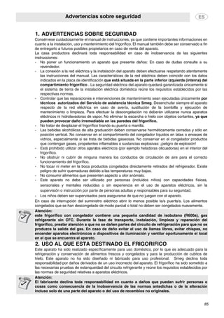 Advertencias sobre seguridad
85
1. ADVERTENCIAS SOBRE SEGURIDAD
2. USO AL QUE ESTÁ DESTINADO EL FRIGORÍFICO
Consérvese cuidadosamente el manual de instrucciones, ya que contiene importantes informaciones en
cuanto a la instalación, uso y mantenimiento del frigorífico. El manual también debe ser conservado a fin
de entregarlo a futuros posibles propietarios en caso de venta del aparato.
La casa productora declinará toda responsabilidad en caso de inobservancia de las siguientes
instrucciones:
- No poner un funcionamiento un aparato que presente daños: En caso de dudas consulte a su
revendedor.
- La conexión a la red eléctrica y la instalación del aparato deben efectuarse respetando atentamente
las instrucciones del manual. Las características de la red eléctrica deben coincidir con los datos
indicados en la placa de identificación que está situada en la parte inferior izquierda (interna) del
compartimiento frigorífico . La seguridad eléctrica del aparato quedará garantizada únicamente si
el sistema de tierra de la instalación eléctrica doméstica reúne los requisitos establecidos por las
respectivas normas.
- Controlar que las reparaciones e intervenciones de mantenimiento sean ejecutadas únicamente por
técnicos autorizados del Servicio de asistencia técnica Smeg. Desenchufar siempre el aparato
respecto de la red eléctrica en caso de avería, sustitución de la bombilla y ejecución de
mantenimiento o limpieza. Para efectuar la descongelación no deberán utilizarse nunca aparatos
eléctricos ni hidrolavadoras de vapor. No eliminar la escarcha o hielo con objetos cortantes, ya que
pueden provocar daño irremediable en las paredes del frigorífico.
- No tratar de desplazar el frigorífico tirando su puerta o manilla.
- Las bebidas alcohólicas de alta graduación deben conservarse herméticamente cerradas y sólo en
posición vertical. No conservar en el compartimiento del congelador líquidos en latas o envases de
vidrios, especialmente si se trata de bebidas gaseosas. No conservar en el congelador productos
que contengan gases, propelentes inflamables o sustancias explosivas: ¡peligro de explosión!
- Está prohibido utilizar otros aparatos eléctricos (por ejemplo heladoras olicuadoras) en el interior del
frigorífico.
- No obstruir ni cubrir de ninguna manera los conductos de circulación de aire para el correcto
funcionamiento del frigorífico.
- No tocar ni meter en la boca productos congelados directamente retirados del refrigerador. Existe
peligro de sufrir quemaduras debido a las temperaturas muy bajas.
- No consumir alimentos que presenten aspecto u olor anómalo.
- Este aparato no debe ser utilizado por personas (incluidos niños) con capacidades físicas,
sensoriales y mentales reducidas o sin experiencia en el uso de aparatos eléctricos, sin la
supervisión o instrucción por parte de personas adultas y responsables para su seguridad.
- Los niños deben ser supervisados para asegurarse de que no juegan con el aparato.
En caso de interrupción del suministro eléctrico abrir lo menos posible la/s puerta/s. Los alimentos
congelados que se han descongelado de modo parcial o total no deben ser congelados nuevamente.
Atención:
este frigorífico con congelador contiene una pequeña candidad de isobutano (R600a), gas
refrigerante sin CFC. Durante la fase de transporte, instalación, limpieza y reparación del
frigorífico, prestar atención a que no se dañen partes del circuito de refrigeración para que no se
produzca la salida del gas. En caso de daño evitar el uso de llamas libres, evitar chispas, no
encender aparatos electrónicos o dispositivos de iluminación y ventilar oportunamente el local
en el que se encuentra el aparato.
Este aparato ha sido realizado específicamente para uso doméstico, por lo que es adecuado para la
refrigeración y conservación de alimentos frescos y congelados y para la producción de cubitos de
hielo. Este aparato no ha sido diseñado ni fabricado para uso profesional. Smeg declina toda
responsabilidad por daños derivados de un uso incorrecto del aparato. El frigorífico ha sido sometido a
las necesarias pruebas de estanqueidad del circuito refrigerante y reúne los requisitos establecidos por
las normas de seguridad relativas a aparatos eléctricos.
Atención:
El fabricante declina toda responsabilidad en cuanto a daños que puedan sufrir personas o
cosas como consecuencia de la inobservancia de las normas antedichas o de la alteración
incluso solo de una parte del aparato o del uso de recambios no originales.
 