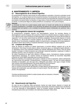 Instrucciones para el usuario
92
8. MANTENIMIENTO Y LIMPIEZA
8.1 Descongelación de la cámara frigorífica
El compartimiento frigorífico está provisto de descongelación automática. Durante la actividad normal
del frigorífico, en su pared trasera se forma escarcha durante el funcionamiento del compresor, la que
se disuelve cuando éste deja de funcionar. Durante el período de inactividad del compresor la escarcha
acumulada en la pared trasera se disuelve y el agua pasa a través del agujero presente en el fondo de
la cámara. A continuación llega a la cubeta presente en el compresor, en la cual se evapora.
Atención
La formación de hielo en la pared trasera puede variar en función del cambio de las condiciones
climáticas (temperatura y humedad), de la frecuencia de apertura de la puerta, de las temperaturas de
funcionamiento del aparato y de la cantidad de alimentos frescos introducidos (en particular fruta y
verdura).
8.2 Descongelación cámara del congelador
El compartimiento congelador requiere una descongelación manual. Se aconseja efectuar la
descongelación cuando el espesor de la escarcha o hielo en los estantes alcanza un espesor superior a
2 cm. Algunas horas antes de efectuar la descongelación se debe disponer el mando del termostato en
regulación 7 a fin de enfriar ulteriormente los alimentos congelados. Sucesivamente disponer el mando
en posición 0 y desconectar el enchufe respecto de la red eléctrica. Para efectuar la limpieza se
deberán retirar los productos congelados desde el compartimiento y protegerlos de la descongelación.
Se deberá colocar bajo el tubito un recipiente destinado a recoger el agua de descongelación.
8.3 Limpieza del frigorífico
Antes de efectuar la limpieza se deberá desconectar el enchufe eléctrico respecto de la red de
alimentación. Para limpiar la parte externa utilizar únicamente agua y un detergente líquido delicado o
un detergente común para superficies lavables (por ejemplo detergente para vidrios). Para las partes
lacadas o pintadas no utilizar productos que contengan sustancias abrasivas o agresivas ni ácidos o
solventes químicos. Usar una esponja o un paño suave.
No utilizar limpiadoras de vapor para efectuar la limpieza interna. Aconsejamos emplear productos
higienizadores específicos. En nuestros Centros de Asistencia Clientes se encuentran disponibles
productos de marca SMEG especiales para la limpieza del acero.
Retirar los estantes y los accesorios de la puerta, cuidando no forzar al extraerlos. Aplicar atentamente
las instrucciones del apartado “Compartimientos y recipientes puerta”. No lavar las partes plásticas
extraíbles en lavavajillas; usar sólo agua tibia y detergente para platos o bien agua y vinagre. Evítese
todo contacto entre agua/detergente y las partes eléctricas de la iluminación.
Para la limpieza de las juntas usar agua tibia y secar a continuación.
Para un correcto funcionamiento del frigorífico se debe efectuar periódicamente la
limpieza del condensador, que está situado en la parte trasera. Para ello utilizar un
pincel o una aspiradora.
Controlar periódicamente también la cubeta situada sobre el compresor y limpiarla
cada vez que sea necesario.
8.4 Desactivación del frigorífico
En caso de que el frigorífico deba permanecer inactivo por largo tiempo, disponer el mando del
termostato en 0. A continuación vaciar las cámaras, desconectar el enchufe respecto de la red eléctrica
y, una vez efectuada la descongelación, secar la humedad residual acumulada. Dejar la puerta
entreabierta para evitar que humedad y aire estancado provoquen malos olores.
 