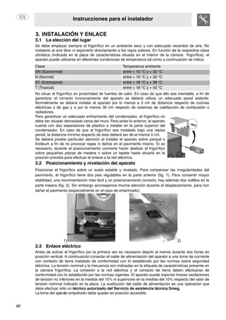 Instrucciones para el instalador
86
3. INSTALACIÓN Y ENLACE
3.1 La elección del lugar
Se debe emplazar siempre el frigorífico en un ambiente seco y con adecuado recambio de aire. No
instalarlo al aire libre ni exponerlo directamente a los rayos solares. En función de la respectiva clase
climática (indicada en la placa de características situada en el interior de la cámara frigorífica), el
aparato puede utilizarse en diferentes condiciones de temperatura tal como a continuación se indica:
Clase Temperatura ambiente
SN (Subnormal) entre + 10 °C y + 32 °C
N (Normal) entre + 16 °C y + 32 °C
ST (Subtropical) entre + 18 °C y + 38 °C
T (Tropical) entre + 18 °C y + 43 °C
No situar el frigorífico en proximidad de fuentes de calor. En caso de que ello sea inevitable, a fin de
garantizar el correcto funcionamiento del aparato se deberá utilizar un adecuado panel aislante.
Normalmente se deberá instalar el aparato por lo menos a 3 cm de distancia respecto de cocinas
eléctricas o de gas y a por lo menos 30 cm respecto de sistemas de calefacción de combustión o
radiadores.
Para garantizar un adecuado enfriamiento del condensador, el frigorífico no
debe ser situado demasiado cerca del muro. Para evitar lo anterior, el aparato
cuenta con dos separadores de plástico a instalar en la parte superior del
condensador. En caso de que el frigorífico sea instalado bajo una repisa
pensil, la distancia mínima respecto de ésta deberá ser de al menos 5 cm.
Se deberá prestar particular atención al instalar el aparato sobre parqué o
linóleum a fin de no provocar rayas ni daños en el pavimento mismo. Sí es
necesario, durante el posicionamiento conviene hacer deslizar el frigorífico
sobre pequeñas piezas de madera o sobre un tapete hasta situarlo en la
posición prevista para efectuar el enlace a la red eléctrica.
3.2 Posicionamiento y nivelación del aparato
Posicionar el frigorífico sobre un suelo estable y nivelado. Para compensar las irregularidades del
pavimento, el frigorífico tiene dos pies regulables en la parte anterior (fig. 1). Para consentir mayor
stabilidad, una movimientación más fácil y un posicionamiento correcto, hay además dos rodillos en la
parte trasera (fig. 2). Sin embargo aconsejamos mucha atención durante el desplazamiento, para non
dañar el pavimento (especialmente en el caso de entarimado).
1) 2)
3.3 Enlace eléctrico
Antes de activar el frigorífico por la primera vez es necesario dejarlo al menos durante dos horas en
posición vertical. A continuación conectar el cable de alimentación del aparato a una toma de corriente
con contacto de tierra instalado de conformidad con lo establecido por las normas sobre seguridad
eléctrica. La tensión nominal y la frecuencia son indicadas en la etiqueta de características presente en
la cámara frigorífica. La conexión a la red eléctrica y el contacto de tierra deben efectuarse de
conformidad con lo establecido por las normas vigentes. El aparato puede soportar breves oscilaciones
de tensión no inferiores en la medida del 15% ni superiores en la medida del 10% respecto del valor de
tensión nominal indicado en la placa. La sustitución del cable de alimentación es una operación que
debe efectuar sólo un técnico autorizado del Servicio de asistencia técnica Smeg.
La toma del aparato empotrado debe quedar en posición accesible.
 