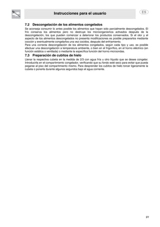 Instrucciones para el usuario
91
7.2 Descongelación de los alimentos congelados
Se aconseja consumir lo antes posible los alimentos que hayan sido parcialmente descongelados. El
frío conserva los alimentos pero no destruye los microorganismos activados después de la
descongelación, los que pueden comenzar a deteriorar los productos conservados. Si el olor y el
aspecto de los alimentos descongelados no presenta modificaciones es posible prepararlos mediante
cocción y eventualmente congelarlos una vez cocidos, después del enfriamiento.
Para una correcta descongelación de los alimentos congelados, según cada tipo y uso, es posible
efectuar una descongelación a temperatura ambiente, o bien en el frigorífico, en el horno eléctrico (en
función estática o ventilada) o mediante la específica función del horno microondas.
7.3 Preparación de cubitos de hielo
Llenar la respectiva cubeta en la medida de 2/3 con agua fría u otro líquido que se desee congelar.
Introducirla en el compartimiento congelador, verificando que su fondo esté seco para evitar que pueda
pegarse al piso del compartimiento mismo. Para desprender los cubitos de hielo torcer ligeramente la
cubeta o ponerla durante algunos segundos bajo el agua corriente.
 