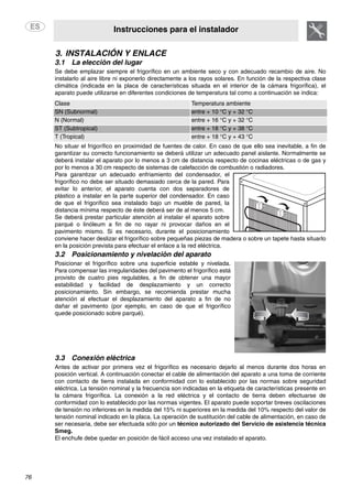 Instrucciones para el instalador
76
3. INSTALACIÓN Y ENLACE
3.1 La elección del lugar
Se debe emplazar siempre el frigorífico en un ambiente seco y con adecuado recambio de aire. No
instalarlo al aire libre ni exponerlo directamente a los rayos solares. En función de la respectiva clase
climática (indicada en la placa de características situada en el interior de la cámara frigorífica), el
aparato puede utilizarse en diferentes condiciones de temperatura tal como a continuación se indica:
Clase Temperatura ambiente
SN (Subnormal) entre + 10 °C y + 32 °C
N (Normal) entre + 16 °C y + 32 °C
ST (Subtropical) entre + 18 °C y + 38 °C
T (Tropical) entre + 18 °C y + 43 °C
No situar el frigorífico en proximidad de fuentes de calor. En caso de que ello sea inevitable, a fin de
garantizar su correcto funcionamiento se deberá utilizar un adecuado panel aislante. Normalmente se
deberá instalar el aparato por lo menos a 3 cm de distancia respecto de cocinas eléctricas o de gas y
por lo menos a 30 cm respecto de sistemas de calefacción de combustión o radiadores.
Para garantizar un adecuado enfriamiento del condensador, el
frigorífico no debe ser situado demasiado cerca de la pared. Para
evitar lo anterior, el aparato cuenta con dos separadores de
plástico a instalar en la parte superior del condensador. En caso
de que el frigorífico sea instalado bajo un mueble de pared, la
distancia mínima respecto de éste deberá ser de al menos 5 cm.
Se deberá prestar particular atención al instalar el aparato sobre
parqué o linóleum a fin de no rayar ni provocar daños en el
pavimento mismo. Si es necesario, durante el posicionamiento
conviene hacer deslizar el frigorífico sobre pequeñas piezas de madera o sobre un tapete hasta situarlo
en la posición prevista para efectuar el enlace a la red eléctrica.
3.2 Posicionamiento y nivelación del aparato
Posicionar el frigorífico sobre una superficie estable y nivelada.
Para compensar las irregularidades del pavimento el frigorífico está
provisto de cuatro pies regulables, a fin de obtener una mayor
estabilidad y facilidad de desplazamiento y un correcto
posicionamiento. Sin embargo, se recomienda prestar mucha
atención al efectuar el desplazamiento del aparato a fin de no
dañar el pavimento (por ejemplo, en caso de que el frigorífico
quede posicionado sobre parqué).
3.3 Conexión eléctrica
Antes de activar por primera vez el frigorífico es necesario dejarlo al menos durante dos horas en
posición vertical. A continuación conectar el cable de alimentación del aparato a una toma de corriente
con contacto de tierra instalada en conformidad con lo establecido por las normas sobre seguridad
eléctrica. La tensión nominal y la frecuencia son indicadas en la etiqueta de características presente en
la cámara frigorífica. La conexión a la red eléctrica y el contacto de tierra deben efectuarse de
conformidad con lo establecido por las normas vigentes. El aparato puede soportar breves oscilaciones
de tensión no inferiores en la medida del 15% ni superiores en la medida del 10% respecto del valor de
tensión nominal indicado en la placa. La operación de sustitución del cable de alimentación, en caso de
ser necesaria, debe ser efectuada sólo por un técnico autorizado del Servicio de asistencia técnica
Smeg.
El enchufe debe quedar en posición de fácil acceso una vez instalado el aparato.
 