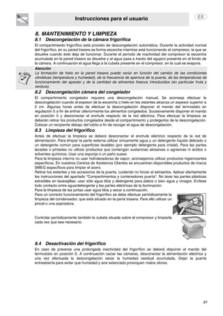 Instrucciones para el usuario
81
8. MANTENIMIENTO Y LIMPIEZA
8.1 Descongelación de la cámara frigorífica
El compartimiento frigorífico está provisto de descongelación automática. Durante la actividad normal
del frigorífico, en su pared trasera se forma escarcha mientras está funcionando el compresor, la que se
disuelve cuando éste deja de funcionar. Durante el período de inactividad del compresor la escarcha
acumulada en la pared trasera se disuelve y el agua pasa a través del agujero presente en el fondo de
la cámara. A continuación el agua llega a la cubeta presente en el compresor, en la cual se evapora.
Atención
La formación de hielo en la pared trasera puede variar en función del cambio de las condiciones
climáticas (temperatura y humedad), de la frecuencia de apertura de la puerta, de las temperaturas de
funcionamiento del aparato y de la cantidad de alimentos frescos introducidos (en particular fruta y
verdura).
8.2 Descongelación cámara del congelador
El compartimiento congelador requiere una descongelación manual. Se aconseja efectuar la
descongelación cuando el espesor de la escarcha o hielo en los estantes alcanza un espesor superior a
2 cm. Algunas horas antes de efectuar la descongelación disponer el mando del termostato en
regulación 5 a fin de enfriar ulteriormente los alimentos congelados. Sucesivamente disponer el mando
en posición 0 y desconectar el enchufe respecto de la red eléctrica. Para efectuar la limpieza se
deberán retirar los productos congelados desde el compartimiento y protegerlos de la descongelación.
Colocar un recipiente debajo del tubito a fin de recoger el agua de descongelación.
8.3 Limpieza del frigorífico
Antes de efectuar la limpieza se deberá desconectar el enchufe eléctrico respecto de la red de
alimentación. Para limpiar la parte externa utilizar únicamente agua y un detergente líquido delicado o
un detergente común para superficies lavables (por ejemplo detergente para cristal). Para las partes
lacadas o pintadas no utilizar productos que contengan sustancias abrasivas o agresivas ni ácidos o
solventes químicos. Usar una esponja o un paño suave.
Para la limpieza interna no usar hidrolavadoras de vapor; aconsejamos utilizar productos higienizantes
específicos. En nuestros Centros de Asistencia Clientes se encuentran disponibles productos de marca
SMEG específicos para limpiar el acero.
Retirar los estantes y los accesorios de la puerta, cuidando no forzar al extraerlos. Aplicar atentamente
las instrucciones del apartado “Compartimientos y contenedores puerta”. No lavar las partes plásticas
extraíbles en lavavajillas; usar sólo agua tibia y detergente para platos o bien agua y vinagre. Evítese
todo contacto entre agua/detergente y las partes eléctricas de la iluminación.
Para la limpieza de las juntas usar agua tibia y secar a continuación.
Para un correcto funcionamiento del frigorífico se debe efectuar periódicamente la
limpieza del condensador, que está situado en la parte trasera. Para ello utilizar un
pincel o una aspiradora.
Controlar periódicamente también la cubeta situada sobre el compresor y limpiarla
cada vez que sea necesario.
8.4 Desactivación del frigorífico
En caso de preverse una prolongada inactividad del frigorífico se deberá disponer el mando del
termostato en posición 0. A continuación vaciar las cámaras, desconectar la alimentación eléctrica y
una vez efectuada la descongelación secar la humedad residual acumulada. Dejar la puerta
entreabierta para evitar que humedad y aire estancado provoquen malos olores.
 