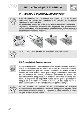 Instrucciones para el usuario
52
7. USO DE LA ENCIMERA DE COCCIÓN
Antes de encender los quemadores, asegurarse de que las coronas
repartidoras de llamas, los casquetes y las parrillas se encuentren
montados del modo correcto.
En el quemador ultrarrápido la hornacina A debe centrarse con el perno B.
La parrilla C suministrada es utilizada para recipientes “wok” (sartén china).
La reducción D sólo es suministrada en los modelos con parrillas abiertas y
se utiliza para recipientes pequeños.
En algunos modelos no todos los accesorios están disponibles.
7.1 Encendido de los quemadores
En correspondencia a cada mando está indicado el quemador asociado.
El aparato está dotado de encendido electrónico. Es suficiente presionar
y simultáneamente girar en sentido antihorario el mando hasta el
símbolo de llama mínima, hasta que se haya producido el encendido.
En los modelos de válvula, mantener presionada el mando por
aproximadamente 2 segundos para mantener encendida la llama y para
activar el dispositivo de seguridad. Puede ocurrir que el quemador se
apague en el momento de soltar el mando. En este caso repetir la
operación manteniendo presionado el mando por más tiempo.
En los modelos de válvulas, si los quemadores se apagaran
accidentalmente, intervendrá un dispositivo de seguridad después de un
intervalo de aproximadamente 20 segundos a fin de bloquear la salida
del gas, aún con la llave abierta.
 