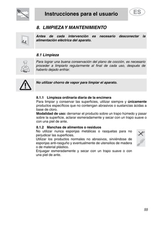 Instrucciones para el usuario
55
8. LIMPIEZAY MANTENIMIENTO
Antes de cada intervención es necesario desconectar la
alimentación eléctrica del aparato.
8.1 Limpieza
Para lograr una buena conservación del plano de cocción, es necesario
proceder a limpiarlo regularmente al final de cada uso, después de
haberlo dejado enfriar.
No utilizar chorro de vapor para limpiar el aparato.
8.1.1 Limpieza ordinaria diaria de la encimera
Para limpiar y conservar las superficies, utilizar siempre y únicamente
productos específicos que no contengan abrasivos o sustancias ácidas a
base de cloro.
Modalidad de uso: derramar el producto sobre un trapo húmedo y pasar
sobre la superficie, aclarar esmeradamente y secar con un trapo suave o
con una piel de ante.
8.1.2 Manchas de alimentos o residuos
No utilizar nunca esponjas metálicas o rasquetas para no
perjudicar las superficies.
Utilizar los productos normales no abrasivos, sirviéndose de
esponjas anti-rasguño y eventualmente de utensilios de madera
o de material plástico.
Enjuagar esmeradamente y secar con un trapo suave o con
una piel de ante.
 