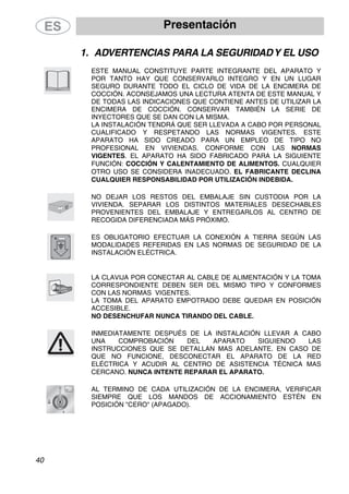 Presentación
40
1. ADVERTENCIAS PARA LA SEGURIDADY EL USO
ESTE MANUAL CONSTITUYE PARTE INTEGRANTE DEL APARATO Y
POR TANTO HAY QUE CONSERVARLO INTEGRO Y EN UN LUGAR
SEGURO DURANTE TODO EL CICLO DE VIDA DE LA ENCIMERA DE
COCCIÓN. ACONSEJAMOS UNA LECTURA ATENTA DE ESTE MANUAL Y
DE TODAS LAS INDICACIONES QUE CONTIENE ANTES DE UTILIZAR LA
ENCIMERA DE COCCIÓN. CONSERVAR TAMBIÉN LA SERIE DE
INYECTORES QUE SE DAN CON LA MISMA.
LA INSTALACIÓN TENDRÁ QUE SER LLEVADA A CABO POR PERSONAL
CUALIFICADO Y RESPETANDO LAS NORMAS VIGENTES. ESTE
APARATO HA SIDO CREADO PARA UN EMPLEO DE TIPO NO
PROFESIONAL EN VIVIENDAS. CONFORME CON LAS NORMAS
VIGENTES. EL APARATO HA SIDO FABRICADO PARA LA SIGUIENTE
FUNCIÓN: COCCIÓN Y CALENTAMIENTO DE ALIMENTOS. CUALQUIER
OTRO USO SE CONSIDERA INADECUADO. EL FABRICANTE DECLINA
CUALQUIER RESPONSABILIDAD POR UTILIZACIÓN INDEBIDA.
NO DEJAR LOS RESTOS DEL EMBALAJE SIN CUSTODIA POR LA
VIVIENDA. SEPARAR LOS DISTINTOS MATERIALES DESECHABLES
PROVENIENTES DEL EMBALAJE Y ENTREGARLOS AL CENTRO DE
RECOGIDA DIFERENCIADA MÁS PRÓXIMO.
ES OBLIGATORIO EFECTUAR LA CONEXIÓN A TIERRA SEGÚN LAS
MODALIDADES REFERIDAS EN LAS NORMAS DE SEGURIDAD DE LA
INSTALACIÓN ELÉCTRICA.
LA CLAVIJA POR CONECTAR AL CABLE DE ALIMENTACIÓN Y LA TOMA
CORRESPONDIENTE DEBEN SER DEL MISMO TIPO Y CONFORMES
CON LAS NORMAS VIGENTES.
LA TOMA DEL APARATO EMPOTRADO DEBE QUEDAR EN POSICIÓN
ACCESIBLE.
NO DESENCHUFAR NUNCA TIRANDO DEL CABLE.
INMEDIATAMENTE DESPUÉS DE LA INSTALACIÓN LLEVAR A CABO
UNA COMPROBACIÓN DEL APARATO SIGUIENDO LAS
INSTRUCCIONES QUE SE DETALLAN MAS ADELANTE. EN CASO DE
QUE NO FUNCIONE, DESCONECTAR EL APARATO DE LA RED
ELÉCTRICA Y ACUDIR AL CENTRO DE ASISTENCIA TÉCNICA MAS
CERCANO. NUNCA INTENTE REPARAR EL APARATO.
AL TERMINO DE CADA UTILIZACIÓN DE LA ENCIMERA, VERIFICAR
SIEMPRE QUE LOS MANDOS DE ACCIONAMIENTO ESTÉN EN
POSICIÓN "CERO" (APAGADO).
 
